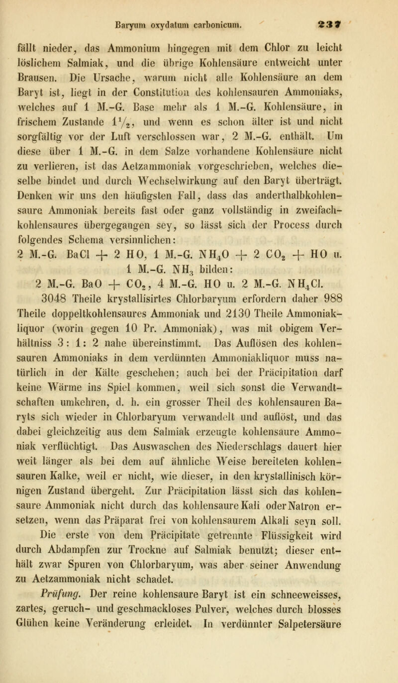 fällt nieder, das Ammonium hingegen mit dem Chlor zu leicht löslichem Salmiak, und die übrige Kohlensäure entweicht unter Brausen. Die Ursache, warum nicht alle Kohlensäure an dem Baryt ist, liegt in der Constitution des kohlensauren Ammoniaks, welches auf 1 M.-G. Base mehr als 1 M.-G. Kohlensäure, in frischem Zustande 1%, und wenn es schon älter ist und nicht sorgfältig vor der Luft verschlossen war, 2 M.-G. enthält. Um diese über 1 M.-G. in dem Salze vorhandene Kohlensäure nicht zu verlieren, ist das Aetzammoniak vorgeschrieben, welches die- selbe bindet und durch Wechselwirkung auf den Baryt überträgt. Denken wir uns den häufigsten Fall, dass das anderthalbkohlen- saure Ammoniak bereits fast oder ganz vollständig in zweifach- kohlensaures übergegangen sey, so lässt sich der Process durch folgendes Schema versinnlichen: 2 M.-G. BaCl + 2 HO, 1 M.-G. NH40 + 2 C02 + HO u. 1 M.-G. NH3 bilden: 2 M.-G. BaO + C02, 4 M.-G. HO u. 2 M.-G. NH4C1. 3048 Theile krystallisirtes Chlorbaryum erfordern daher 988 Theile doppeltkohlensaures Ammoniak und 2130 Theile Ammoniak- liquor (worin gegen 10 Pr. Ammoniak), was mit obigem Ver- hältniss 3: 1: 2 nahe übereinstimmt. Das Auflösen des kohlen- sauren Ammoniaks in dem verdünnten Aminoniakliquor muss na- türlich in der Kälte geschehen; auch bei der Präcipitation darf keine Wärme ins Spiel kommen, weil sich sonst die Verwandt- schaften umkehren, d. h. ein grosser Theil des kohlensauren Ba- ryts sich wieder in Chlorbaryum verwandelt und auflöst, und das dabei gleichzeitig aus dem Salmiak erzeugte kohlensaure Ammo- niak verflüchtigt. Das Auswaschen des Niederschlags dauert hier weit länger als bei dem auf ähnliche Weise bereiteten kohlen- sauren Kalke, weil er nicht, wie dieser, in den krystallinisch kör- nigen Zustand übergeht. Zur Präcipitation lässt sich das kohlen- saure Ammoniak nicht durch das kohlensaure Kali oder Natron er- setzen, wenn das Präparat frei von kohlensaurem Alkali seyn soll. Die erste von dem Präcipitate getrennte Flüssigkeit wird durch Abdampfen zur Trockne auf Salmiak benutzt; dieser ent- hält zwar Spuren von Chlorbaryum, was aber seiner Anwendung zu Aetzammoniak nicht schadet. Prüfung. Der reine kohlensaure Baryt ist ein schneeweisses, zartes, geruch- und geschmackloses Pulver, welches durch blosses Glühen keine Veränderung erleidet. In verdünnter Salpetersäure
