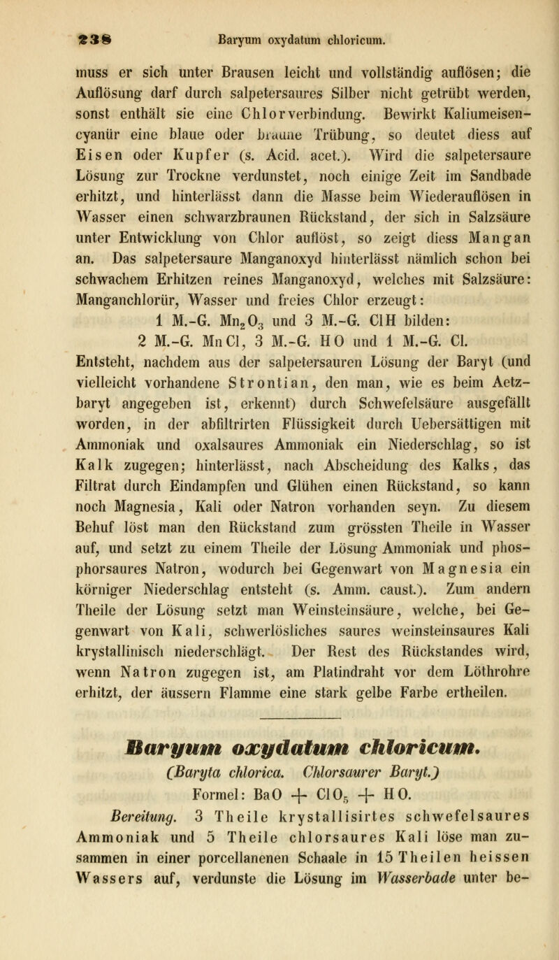 muss er sich unter Brausen leicht und vollständig auflösen; die Auflösung darf durch salpetersaures Silber nicht getrübt werden, sonst enthält sie eine Chlorverbindung. Bewirkt Kaliumeisen- cyanür eine blaue oder braune Trübung, so deutet diess auf Eisen oder Kupfer (s. Acid. acet.). Wird die salpetersaure Lösung zur Trockne verdunstet, noch einige Zeit im Sandbade erhitzt, und hinterlässt dann die Masse beim Wiederauflösen in Wasser einen schwarzbraunen Rückstand, der sich in Salzsäure unter Entwicklung von Chlor auflöst, so zeigt diess Mangan an. Das salpetersaure Manganoxyd hinterlässt nämlich schon bei schwachem Erhitzen reines Manganoxyd, welches mit Salzsäure: Manganchlorür, Wasser und freies Chlor erzeugt: 1 M.-G. Mn203 und 3 M.-G. C1H bilden: 2 M.-G. MnCl, 3 M.-G. HO und 1 M.-G. Cl. Entsteht, nachdem aus der salpetersauren Lösung der Baryt (und vielleicht vorhandene Strontian, den man, wie es beim Aetz- baryt angegeben ist, erkennt) durch Schwefelsäure ausgefällt worden, in der abfiltrirten Flüssigkeit durch Uebersättigen mit Ammoniak und oxalsaures Ammoniak ein Niederschlag, so ist Kalk zugegen; hinterlässt, nach Abscheidung des Kalks, das Filtrat durch Eindampfen und Glühen einen Rückstand, so kann noch Magnesia, Kali oder Natron vorhanden seyn. Zu diesem Behuf löst man den Rückstand zum grössten Theile in Wasser auf, und setzt zu einem Theile der Lösung Ammoniak und phos- phorsaures Natron, wodurch bei Gegenwart von Magnesia ein körniger Niederschlag entsteht (s. Amm. caust.). Zum andern Theile der Lösung setzt man Weinsteinsäure, welche, bei Ge- genwart von Kali, schwerlösliches saures weinsteinsaures Kali krystallinisch niederschlägt. Der Rest des Rückstandes wird, wenn Natron zugegen ist, am Platindraht vor dem Löthrohre erhitzt, der äussern Flamme eine stark gelbe Farbe ertheilen. Baryum oxydatum chloricum. (Baryta chlorica. Chlorsaurer Baryt J Formel: BaO + C105 + HO. Bereitung. 3 Theile krystallisirtes schwefelsaures Ammoniak und 5 Theile chlorsaures Kali löse man zu- sammen in einer porcellanenen Schaale in löTheilen heissen Wassers auf, verdunste die Lösung im Wasserbade unter be-