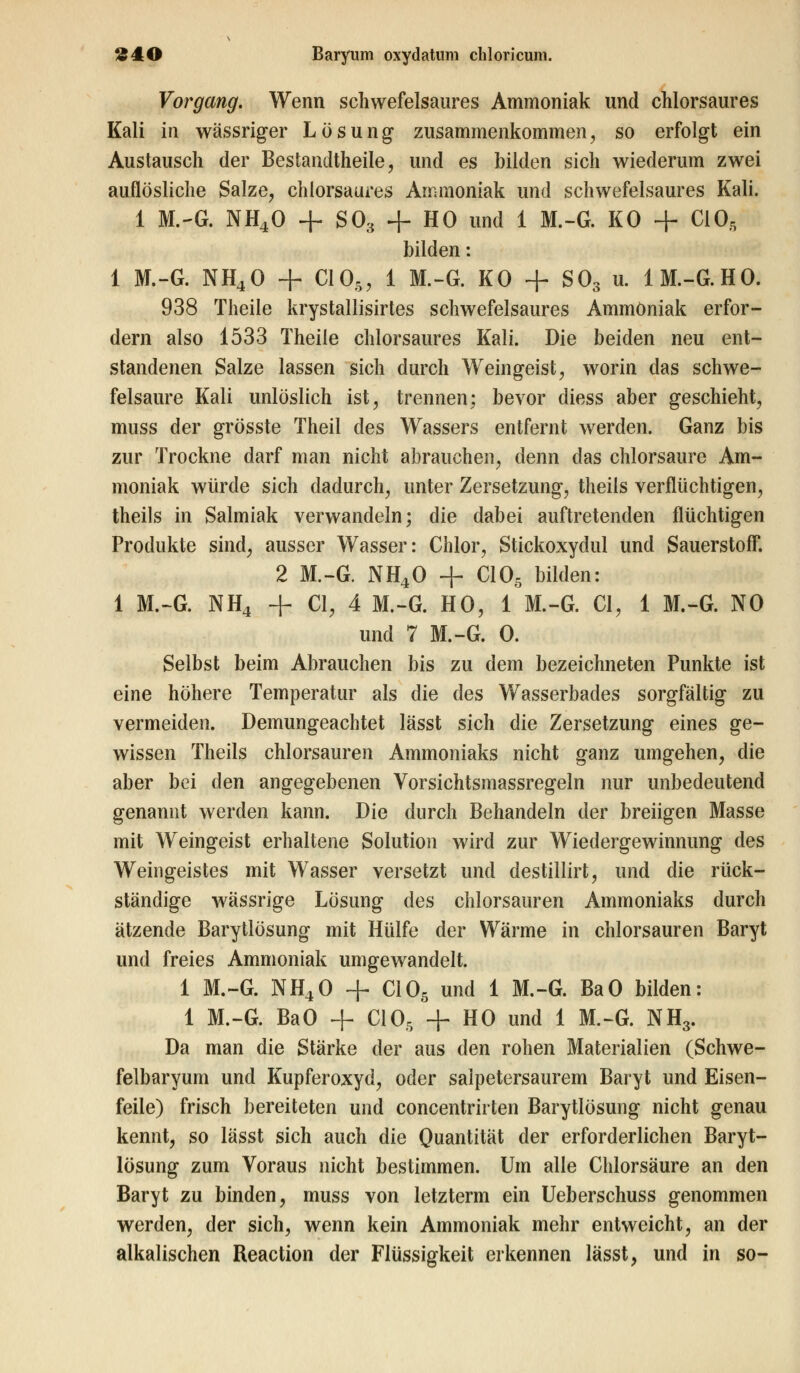 Vorgang. Wenn schwefelsaures Ammoniak und chlorsaures Kali in wässriger Lösung zusammenkommen, so erfolgt ein Austausch der Bestandteile, und es bilden sich wiederum zwei auflösliche Salze, chlorsaures Ammoniak und schwefelsaures Kali. 1 M.-G. NH40 + S03 + HO und 1 M.-G. KO + CIO, bilden: 1 M.-G. NH40 + C105, 1 M.-G. KO + S03 u. 1M.-G.HO. 938 Theile krystallisirtes schwefelsaures Ammoniak erfor- dern also 1533 Theile chlorsaures Kali. Die beiden neu ent- standenen Salze lassen sich durch Weingeist, worin das schwe- felsaure Kali unlöslich ist, trennen; bevor diess aber geschieht, muss der grösste Theil des Wassers entfernt werden. Ganz bis zur Trockne darf man nicht abrauchen, denn das chlorsaure Am- moniak würde sich dadurch, unter Zersetzung, theils verflüchtigen, theils in Salmiak verwandeln; die dabei auftretenden flüchtigen Produkte sind, ausser Wasser: Chlor, Stickoxydul und Sauerstoff. 2 M.-G. NH40 + C105 bilden: 1 M.-G. NH4 + Cl, 4 M.-G. HO, 1 M.-G. Cl, 1 M.-G. NO und 7 M.-G. 0. Selbst beim Abrauchen bis zu dem bezeichneten Punkte ist eine höhere Temperatur als die des Wasserbades sorgfältig zu vermeiden. Demungeachtet lässt sich die Zersetzung eines ge- wissen Theils chlorsauren Ammoniaks nicht ganz umgehen, die aber bei den angegebenen Vorsichtsmassregeln nur unbedeutend genannt werden kann. Die durch Behandeln der breiigen Masse mit Weingeist erhaltene Solution wird zur Wiedergewinnung des Weingeistes mit Wasser versetzt und destillirt, und die rück- ständige wässrige Lösung des chlorsauren Ammoniaks durch ätzende Barytlösung mit Hülfe der Wärme in chlorsauren Baryt und freies Ammoniak umgewandelt. 1 M.-G. NH40 + C105 und 1 M.-G. BaO bilden: 1 M.-G. BaO + C105 + HO und 1 M.-G. NH3. Da man die Stärke der aus den rohen Materialien (Schwe- felbaryum und Kupferoxyd, oder salpetersaurem Baryt und Eisen- feile) frisch bereiteten und concentrirten Barytlösung nicht genau kennt, so lässt sich auch die Quantität der erforderlichen Baryt- lösung zum Voraus nicht bestimmen. Um alle Chlorsäure an den Baryt zu binden, muss von letzterm ein Ueberschuss genommen werden, der sich, wenn kein Ammoniak mehr entweicht, an der alkalischen Reaction der Flüssigkeit erkennen lässt, und in so-