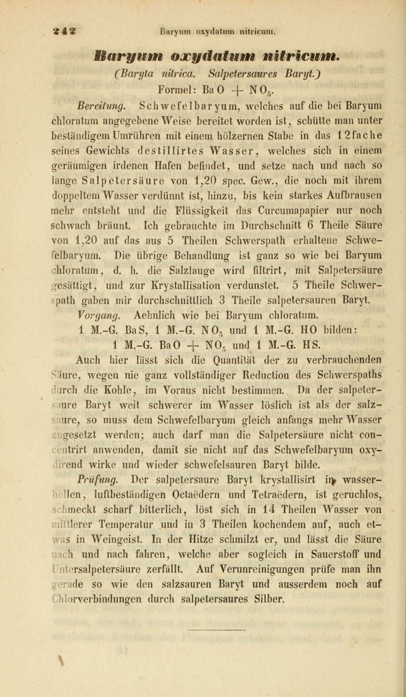 *£&'£ ßaryuni oxydatuin nitricuni. Raryum oacydatum nitrieum. (Baryta nitrica. Salpetersaures Baryt.) Formel: Ba 0 + N06. Bereitung. Sehwefelbaryum, welches auf die bei Baryum chloratum angegebene Weise bereitet worden ist, schütte man unter beständigem Umrühren mit einem hölzernen Stabe in das 12fache seines Gewichts destillirtes Wasser, welches sich in einem geräumigen irdenen Hafen befindet, und setze nach und nach so lange Salpetersäure von 1,20 spec. Gew., die noch mit ihrem doppeltem Wasser verdünnt ist, hinzu, bis kein starkes Aufbrausen mehr entsteht und die Flüssigkeit das Curcumapapier nur noch schwach bräunt. Ich gebrauchte im Durchschnitt 6 Theile Säure von 1,20 auf das aus 5 Theilen Schwerspath erhaltene Schwe- felbaryum. Die übrige Behandlung ist ganz so wie bei Baryum chloratum, d. h. die Salzlauge wird filtrirt, mit Salpetersäure gesättigt, und zur Krystallisation verdunstet. 5 Theile Schwer- path gaben mir durchschnittlich 3 Theile salpetersauren Baryt. Vorgang. Aehnlich wie bei Baryum chloratum. 1 M.-G. BaS, 1 M.-G. N05 und 1 M.-G. HO bilden: 1 M.-G. BaO + N05 und 1 M.-G. HS. Auch hier Iässt sich die Quantität der zu verbrauchenden iure, wegen nie ganz vollständiger Reduction des Schwerspaths weh die Kohle, im Voraus nicht bestimmen. Da der salpeter- mre Baryt weit schwerer im Wasser löslich ist als der salz- ure, so muss dem Schwefelbaryum gleich anfangs mehr Wasser iugesetzt werden; auch darf man die Salpetersäure nicht con- trirt anwenden, damit sie nicht auf das Schwefelbaryum oxy- Ivend wirke und wieder schwefelsauren Baryt bilde. Prüfung. Der salpetersaure Baryt krystallisirt ii> wasser- len, luftbeständigen Octaedern und Tetraedern, ist geruchlos, schmeckt scharf bitterlich, löst sich in 14 Theilen Wasser von mittlerer Temperatur und in 3 Theilen kochendem auf, auch et- was in Weingeist. In der Hitze schmilzt er, und Iässt die Säure ch und nach fahren, welche aber sogleich in Sauerstoff und Jntersalpetersäure zerfällt. Auf Verunreinigungen prüfe man ihn gerade so wie den salzsauren Baryt und ausserdem noch auf Chlorverbindungen durch salpetersaures Silber.