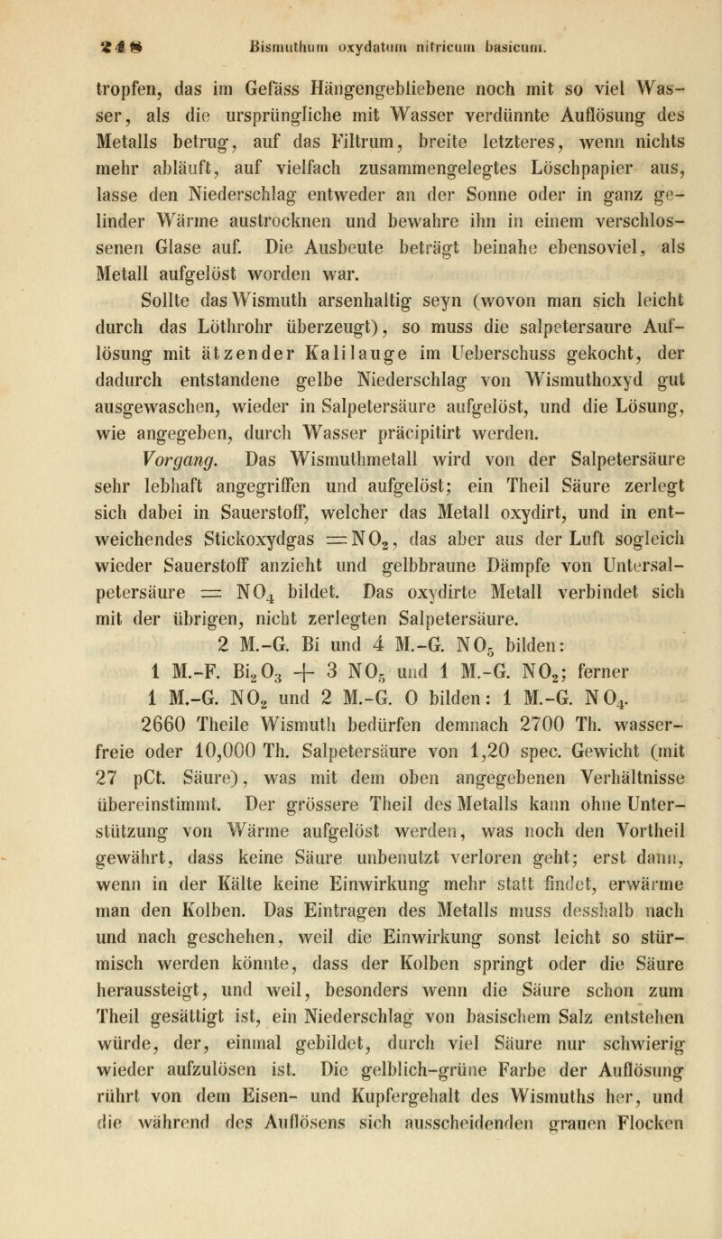 tropfen, das im Gefäss Hängengebliebene noch mit so viel Was- ser, als die ursprüngliche mit Wasser verdünnte Auflösung des Metalls betrug, auf das Filtrum, breite letzteres, wenn nichts mehr abläuft, auf vielfach zusammengelegtes Löschpapier aus, lasse den Niederschlag entweder an der Sonne oder in ganz ge- linder Wärme austrocknen und bewahre ihn in einem verschlos- senen Glase auf. Die Ausbeute beträgt beinahe ebensoviel, als Metall aufgelöst worden war. Sollte dasWismuth arsenhaltig seyn (wovon man sich leicht durch das Löthrohr überzeugt), so muss die salpetersaure Auf- lösung mit ätzender Kalilauge im Ueberschuss gekocht, der dadurch entstandene gelbe Niederschlag von Wismuthoxyd gut ausgewaschen, wieder in Salpetersäure aufgelöst, und die Lösung, wie angegeben, durch Wasser präcipitirt werden. Vorgang. Das Wismuthmetall wird von der Salpetersäure sehr lebhaft angegriffen und aufgelöst; ein Theil Säure zerlegt sich dabei in Sauerstoff, welcher das Metall oxydirt, und in ent- weichendes Stickoxydgas — N02, das aber aus der Luft sogleich wieder Sauerstoff anzieht und gelbbraune Dämpfe von Untersal- petersäure z=z N04 bildet. Das oxydirte Metall verbindet sich mit der übrigen, nicht zerlegten Salpetersäure. 2 M.-G. Bi und 4 M.-G. N05 bilden: 1 M.-F. Bi,03 + 3 NOs und 1 M.-G. N02; ferner 1 M.-G. NÖ2 und 2 M.-G. 0 bilden: 1 M.-G. N04. 2660 Theile Wismuth bedürfen demnach 2700 Th. wasser- freie oder 10,000 Th. Salpetersäure von 1,20 spec. Gewicht (mit 27 pCt. Säure), was mit dem oben angegebenen Verhältnisse übereinstimmt. Der grössere Theil des Metalls kann ohne Unter- stützung von Wärme aufgelöst werden, was noch den Vortheil gewährt, dass keine Säure unbenutzt verloren geht; erst dann, wenn in der Kälte keine Einwirkung mehr statt findet, erwärme man den Kolben. Das Eintragen des Metalls muss desshalb nach und nach geschehen, weil die Einwirkung sonst leicht so stür- misch werden könnte, dass der Kolben springt oder die Säure heraussteigt, und weil, besonders wenn die Säure schon zum Theil gesättigt ist, ein Niederschlag von basischem Salz entstehen würde, der, einmal gebildet, durch viel Säure nur schwierig wieder aufzulösen ist. Die gelblich-grüne Farbe der Auflösung rührt von dein Eisen- und Kupfergehalt des Wismuths her, und die während des Auflösens sich ausscheidenden grauen Flocken