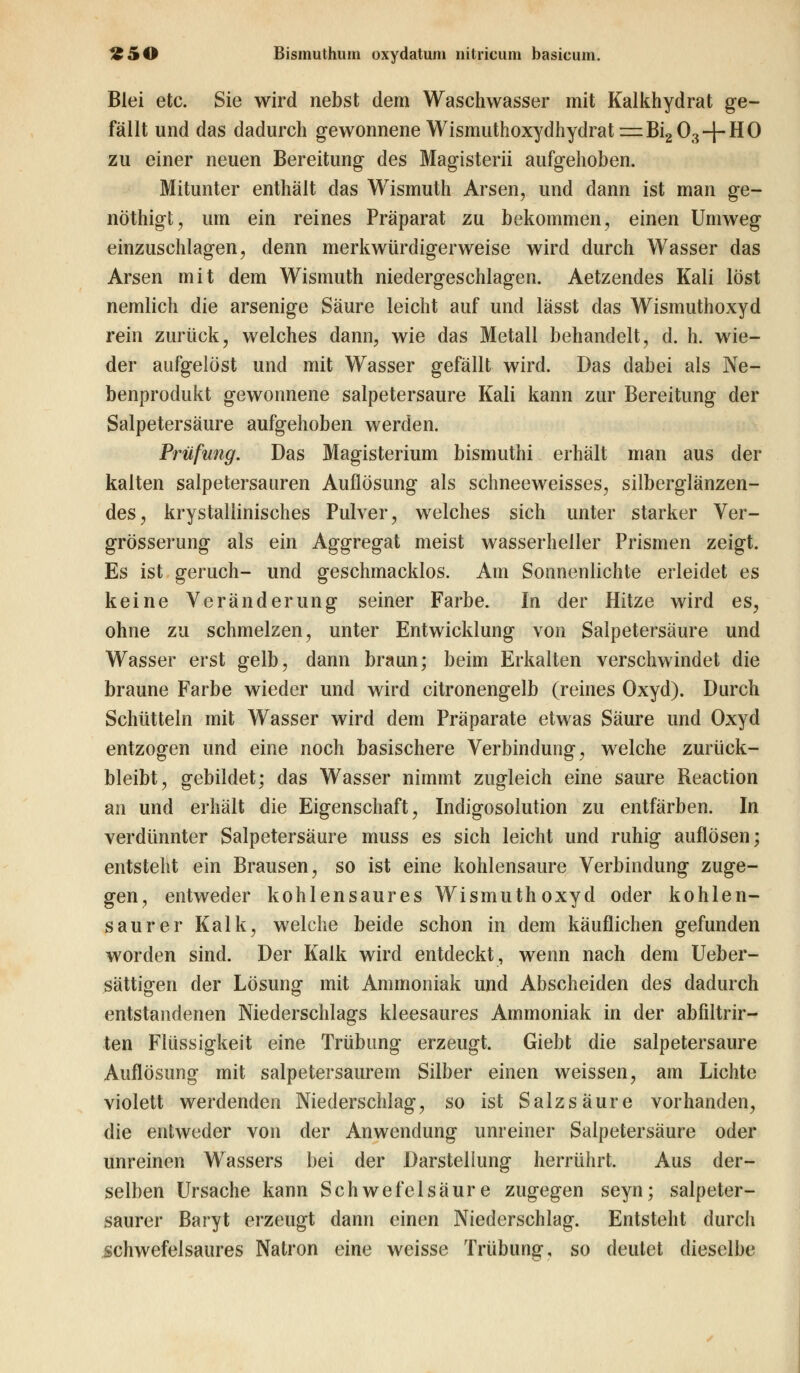 Blei etc. Sie wird nebst dem Waschwasser mit Kalkhydrat ge- fällt und das dadurch gewonnene Wismuthoxydhydrati^BigO^-f-HO zu einer neuen Bereitung des Magisterii aufgehoben. Mitunter enthält das Wismuth Arsen, und dann ist man ge- nöthigfc, um ein reines Präparat zu bekommen, einen Umweg einzuschlagen, denn merkwürdigerweise wird durch Wasser das Arsen mit dem Wismuth niedergeschlagen. Aetzendes Kali löst nemlich die arsenige Säure leicht auf und lässt das Wismuthoxyd rein zurück, welches dann, wie das Metall behandelt, d. h. wie- der aufgelöst und mit Wasser gefällt wird. Das dabei als Ne- benprodukt gewonnene salpetersaure Kali kann zur Bereitung der Salpetersäure aufgehoben werden. Prüfung. Das Magisterium bismuthi erhält man aus der kalten salpetersauren Auflösung als schneeweisses, silberglänzen- des, krystallinisches Pulver, welches sich unter starker Ver- grösserung als ein Aggregat meist wasserheller Prismen zeigt. Es ist geruch- und geschmacklos. Am Sonnenlichte erleidet es keine Veränderung seiner Farbe. In der Hitze wird es, ohne zu schmelzen, unter Entwicklung von Salpetersäure und Wasser erst gelb, dann braun; beim Erkalten verschwindet die braune Farbe wieder und wird citronengelb (reines Oxyd). Durch Schütteln mit Wasser wird dem Präparate etwas Säure und Oxyd entzogen und eine noch basischere Verbindung, welche zurück- bleibt, gebildet; das Wasser nimmt zugleich eine saure Reaction an und erhält die Eigenschaft, Indigosolution zu entfärben. In verdünnter Salpetersäure muss es sich leicht und ruhig auflösen; entsteht ein Brausen, so ist eine kohlensaure Verbindung zuge- gen, entweder kohlensaures Wismuthoxyd oder kohlen- saurer Kalk, welche beide schon in dem käuflichen gefunden worden sind. Der Kalk wird entdeckt, wenn nach dem Ueber- sättigen der Lösung mit Ammoniak und Abscheiden des dadurch entstandenen Niederschlags kleesaures Ammoniak in der abfiltrir- ten Flüssigkeit eine Trübung erzeugt. Giebt die salpetersaure Auflösung mit salpetersaurem Silber einen weissen, am Lichte violett werdenden Niederschlag, so ist Salzsäure vorhanden, die entweder von der Anwendung unreiner Salpetersäure oder unreinen Wassers bei der Darstellung herrührt. Aus der- selben Ursache kann Schwefelsäure zugegen seyn; salpeter- saurer Baryt erzeugt dann einen Niederschlag. Entsteht durch schwefelsaures Natron eine weisse Trübung, so deutet dieselbe