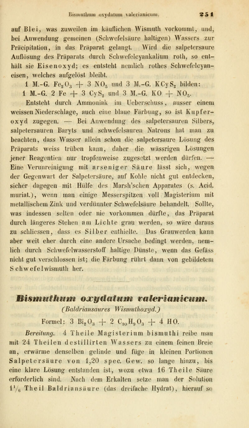 ßisinulhum oxydatuin valeriunicuiu. '^.» 1 auf Blei, was zuweilen im käuflichen Wismuth vorkommt, und, bei Anwendung gemeinen (Schwefelsäure haltigen) Wassers zur Präcipitation, in das Präparat gelangt. Wird die salpetersaure Auflösung des Präparats durch Schwefelcyankalium roth, so ent- hält sie Eisen oxyd; es entsteht nemlich rothes Schwefelcyan- eisen, welches aufgelöst bleibt. 1 M.-G. Fe203 + 3 N05 und 3 M.-G. KCyS2 bilden: 1 M.-G. 2 Fe + 3 CyS2 und 3 M.-G. KO + N05. Entsteht durch Ammoniak im Ueberschuss, ausser einem weissen Niederschlage, auch eine blaue Färbung, so ist Kupfer- oxyd zugegen. — Bei Anwendung des salpetersauren Silbers, salpetersauren Baryts und schwefelsauren Natrons hat man zu beachten, dass Wasser allein schon die salpetersaure Lösung des Präparats weiss trüben kann, daher die wässrigen Lösungen jener Reagentien nur tropfenweise zugesetzt werden dürfen. — Eine Verunreinigung mit arseniger Säure lässt sich, wegen der Gegenwart der Salpetersäure, auf Kohle nicht gut entdecken, sicher dagegen mit Hülfe des Marsh'schen Apparates (s. Acid. muriat.), wenn man einige Messerspitzen voll Magisterium mit metallischem Zink und verdünnter Schwefelsäure behandelt. Sollte, was indessen selten oder nie vorkommen dürfte, das Präparat durch längeres Stehen am Lichte grau werden, so wäre daraus zu schliessen, dass es Silber enthielte. Das Grauwerden kann aber weit eher durch eine andere Ursache bedingt werden, nem- lich durch Schwefelwasserstoff haltige Dünste, wenn das Gefäss nicht gut verschlossen ist; die Färbung rührt dann von gebildetem Schwefel wismuth her. Bismuthum oxydatum valerwnicum. (Baldriansaures Wismuthoxyd.) Formel: 3 Bi203 + 2 CluH903 + 4 HO. Bereitung. 4 Theile Magisterium bismuthi reibe mau mit 24 Theilen destillirten Wassers zu einem feinen Breie an, erwärme denselben gelinde und füge in kleinen Portionen Salpetersäure von 1,20 spec. Gew. so lange hinzu, bis eine klare Lösung entstanden ist, wozu etwa 16 Theile Säure erforderlich sind. Nach dem Erkalten setze man der Solution iy6 Theil Baldriansäure (das dreifache Hydrat), hierauf so