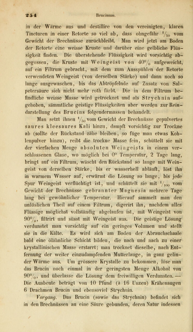 £54 Brucinum. in der Wärme aus und destillire von den vereinigten, klaren Tincturen in einer Retorte so viel ab, dass ohngefähr 1/50 vom Gewicht der Brechnüsse zurückbleibt. Man wird jetzt am Boden der Retorte eine weisse Kruste und darüber eine gelbliche Flüs- sigkeit finden. Die überstehende Flüssigkeit wird vorsichtig ab- gegossen, die Kruste mit Weingeist von 40% aufgeweicht, auf ein Filtrum gebracht, mit dem zum Ausspühlen der Retorte verwendeten Weingeist (von derselben Stärke) und dann noch so lange ausgewaschen, bis das Abtröpfelnde auf Zusatz von Sal- petersäure sich nicht mehr roth färbt. Die in dem Filtrum be- findliche weisse Masse wird getrocknet und als Strychnin auf- gehoben, sämmtliche geistige Flüssigkeiten aber werden zur Rein- darstellung des Brucins folgendermassen behandelt. Man setzt ihnen y50 vom Gewicht der Brechnüsse gepulvertes saures kleesaures Kali hinzu, dampft vorsichtig zur Trockne ab (sollte der Rückstand zähe bleiben, so füge man etwas Koh- lenpulver hinzu), reibt die trockne Masse fein, schüttelt sie mit der vierfachen Menge absoluten Weingeists in einem ver- schlossenen Glase, wo möglich bei 0° Temperatur, 2 Tage lang, bringt auf ein Filtrum, wäscht den Rückstand so lange mit Wein- geist von derselben Stärke, bis er wasserhell abläuft, löst ihn in warmem Wasser auf, erwärmt die Lösung so lange, bis jede Spur Weingeist verflüchtigt ist, und schüttelt sie mit 1/100 vom Gewicht der Brechnüsse gebrannter Magnesia mehre/e Tage lang bei gewöhnlicher Temperatur. Hierauf sammelt man den unlöslichen Theil auf einem Filtrum, digerirt ihn, nachdem alles Flüssige möglichst vollständig abgelaufen ist, mit Weingeist von 90%, filtrirt und süsst mit Weingeist aus. Die geistige Lösung verdunstet man vorsichtig auf ein geringes Volumen und stellt sie in die Kälte. Es wird sich am Boden der Abrauchschaale bald eine ölähnliche Schicht bilden, die nach und nach zu einer krystallinischen Masse erstarrt; man trocknet dieselbe, nach Ent- fernung der weiter einzudampfenden Mutterlauge, in ganz gelin- der Wärme aus. Um grössere Krystalle zu bekommen, löse man das Brucin noch einmal in der geringsten Menge Alkohol von 90%, und überlasse die Lösung dem freiwilligen Verdunsten.— Die Ausbeute beträgt von 10 Pfund (ä 16 Unzen) Krähenaugen 6 Drachmen Brucin und ebensoviel Strychnin. Vorgang. Das Brucin (sowie das Strychnin) befindet sich in den Brechnüssen an eine Säure gebunden, deren Natur indessen