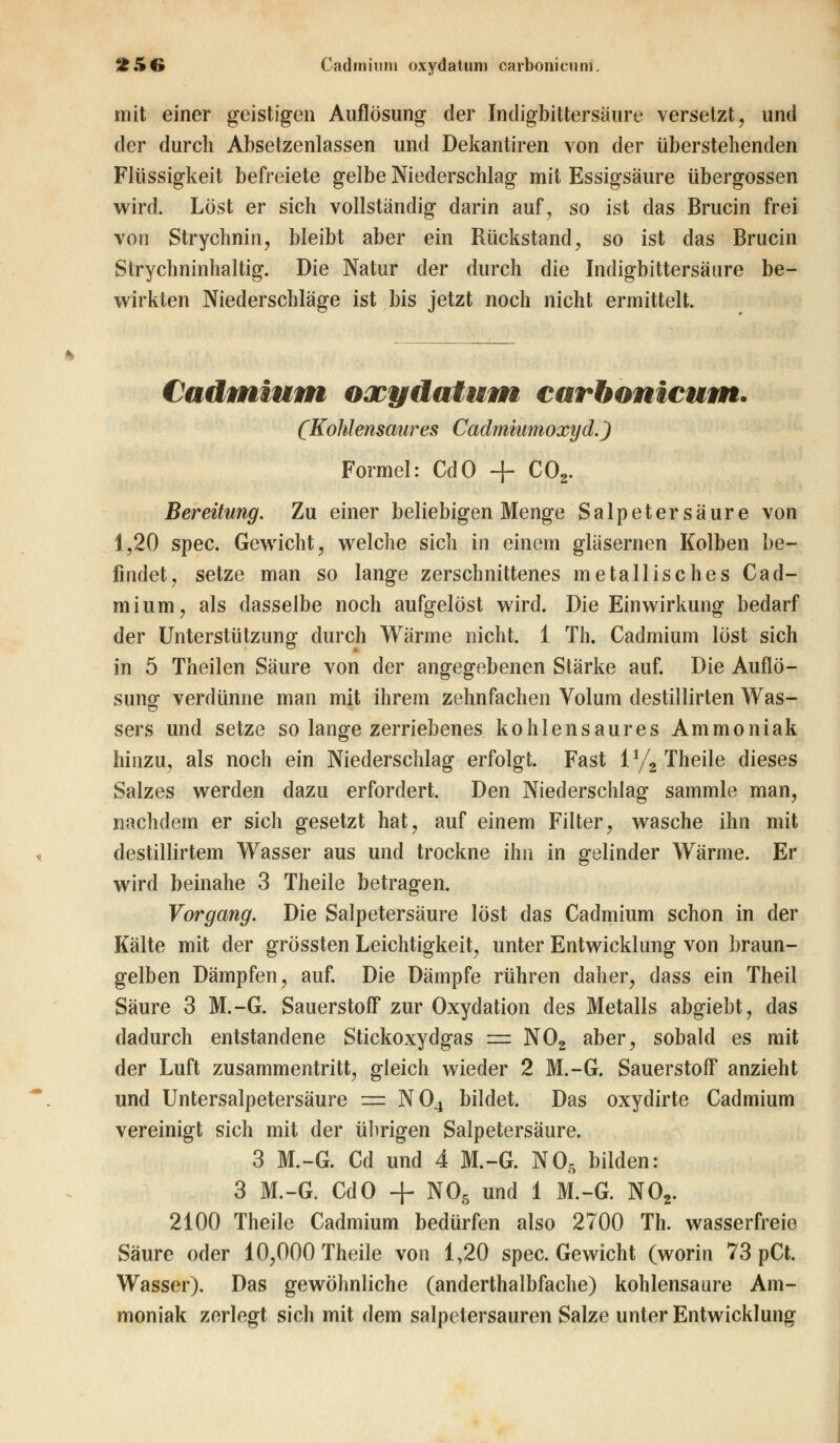 2 5(» Cadmium oxydatunj carbonieum. mit einer geistigen Auflösung der Indigbittersaure versetzt, und der durch Absetzenlassen und Dekantiren von der überstehenden Flüssigkeit befreiete gelbe Niederschlag mit Essigsäure Übergossen wird. Löst er sich vollständig darin auf, so ist das Brucin frei von Strychnin, bleibt aber ein Rückstand, so ist das Brucin Strychninhaltig. Die Natur der durch die Indigbittersaure be- wirkten Niederschläge ist bis jetzt noch nicht ermittelt. Cadmium oxydatum carhonicum. (Kohlensaures Cadmiumoxyd.) Formel: CdO + C02. Bereitung. Zu einer beliebigen Menge Salpetersäure von 1,20 spec. Gewicht, welche sich in einein gläsernen Kolben be- findet, setze man so lange zerschnittenes metallisches Cad- mium, als dasselbe noch aufgelöst wird. Die Einwirkung bedarf der Unterstützung durch Wärme nicht. 1 Th. Cadmium löst sich in 5 Theilen Säure von der angegebenen Stärke auf. Die Auflö- sung verdünne man mit ihrem zehnfachen Volum destillirten Was- sers und setze so lange zerriebenes kohlensaures Ammoniak hinzu, als noch ein Niederschlag erfolgt. Fast iy2 Theile dieses Salzes werden dazu erfordert. Den Niederschlag sammle man, nachdem er sich gesetzt hat, auf einem Filter, wasche ihn mit destillirtem Wasser aus und trockne ihn in gelinder Wärme. Er wird beinahe 3 Theile betragen. Vorgang. Die Salpetersäure löst das Cadmium schon in der Kälte mit der grössten Leichtigkeit, unter Entwicklung von braun- gelben Dämpfen, auf. Die Dämpfe rühren daher, dass ein Theil Säure 3 M.-G. Sauerstoff zur Oxydation des Metalls abgiebt, das dadurch entstandene Stickoxydgas = N02 aber, sobald es mit der Luft zusammentritt, gleich wieder 2 M.-G. Sauerstoff anzieht und Untersalpetersäure = N04 bildet. Das oxydirte Cadmium vereinigt sich mit der übrigen Salpetersäure. 3 M.-G. Cd und 4 M.-G. N05 bilden: 3 M.-G. CdO + NOß und 1 M.-G. N02. 2100 Theile Cadmium bedürfen also 2700 Th. wasserfreie Säure oder 10,000 Theile von 1,20 spec. Gewicht (worin 73 pCt. Wasser). Das gewöhnliche (anderthalbfache) kohlensaure Am- moniak zerlegt sich mit dem salpetersauren Salze unter Entwicklung