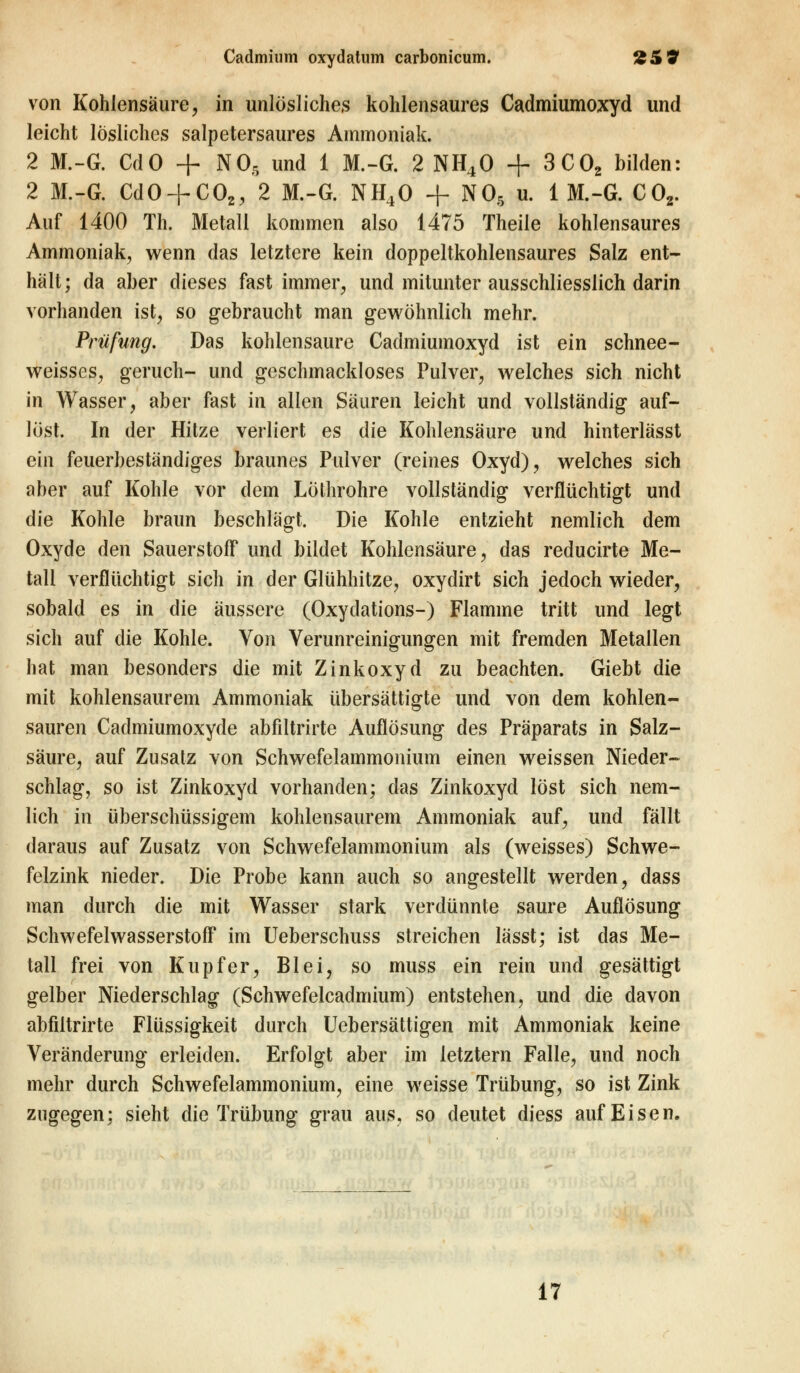 von Kohlensäure, in unlösliches kohlensaures Cadmiumoxyd und leicht lösliches salpetersaures Ammoniak. 2 M.-G. CdO + NO, und 1 M.-G. 2 NH40 + 3C02 bilden: 2 M.-G. CdO + C02, 2 M.-G. NH40 + N05 u. 1 M.-G. C02. Auf 1400 Th. Metall kommen also 1475 Theile kohlensaures Ammoniak, wenn das letztere kein doppeltkohlensaures Salz ent- hält; da aber dieses fast immer, und mitunter ausschliesslich darin vorhanden ist, so gebraucht man gewöhnlich mehr. Prüfung. Das kohlensaure Cadmiumoxyd ist ein schnee- weisses, geruch- und geschmackloses Pulver, welches sich nicht in Wasser, aber fast in allen Säuren leicht und vollständig auf- löst. In der Hitze verliert es die Kohlensäure und hinterlässt ein feuerbeständiges braunes Pulver (reines Oxyd), welches sich aber auf Kohle vor dem Lölhrohre vollständig verflüchtigt und die Kohle braun beschlägt. Die Kohle entzieht nemlich dem Oxyde den Sauerstoff und bildet Kohlensäure, das reducirte Me- tali verflüchtigt sich in der Glühhitze, oxydirt sich jedoch wieder, sobald es in die äussere (Oxydations-) Flamme tritt und legt sich auf die Kohle. Von Verunreinigungen mit fremden Metallen hat man besonders die mit Zinkoxyd zu beachten. Giebt die mit kohlensaurem Ammoniak übersättigte und von dem kohlen- sauren Cadmiumoxyde abfiltrirte Auflösung des Präparats in Salz- säure, auf Zusatz von Schwefelammonium einen weissen Nieder- schlag, so ist Zinkoxyd vorhanden; das Zinkoxyd löst sich nem- lich in überschüssigem kohlensaurem Ammoniak auf, und fällt daraus auf Zusatz von Schwefelammonium als (weisses) Schwe- felzink nieder. Die Probe kann auch so angestellt werden, dass man durch die mit Wasser stark verdünnte saure Auflösung Schwefelwasserstoff im Ueberschuss streichen lässt; ist das Me- tall frei von Kupfer, Blei, so muss ein rein und gesättigt gelber Niederschlag (Schwefelcadmium) entstehen, und die davon abfiltrirte Flüssigkeit durch Uebersättigen mit Ammoniak keine Veränderung erleiden. Erfolgt aber im letztern Falle, und noch mehr durch Schwefelammonium, eine weisse Trübung, so ist Zink zugegen: sieht die Trübung grau aus, so deutet diess auf Eisen. 17