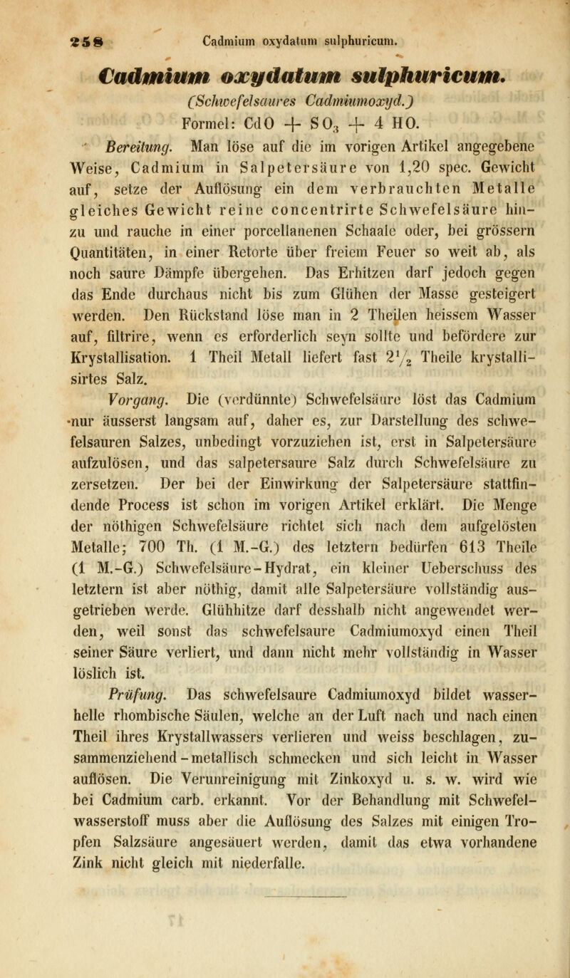 £58 Cadmium oxydatum sulphuricum. Cadmium oxydatum sulphuricum* (Schwefelsaures Cadmiumoxyd.) Formel: CdO + S03 + 4 HO. ' Bereitung. Man löse auf die im vorigen Artikel angegebene Weise, Cadmium In Salpetersäure von 1,20 spec. Gewicht auf, setze der Auflösung ein dem verbrauchten Metalle gleiches Gewicht reine concentrirte Schwefelsäure hin- zu und rauche in einer porcellanenen Schaale oder, bei grössern Quantitäten, in einer Retorte über freiem Feuer so weit ab, als noch saure Dämpfe übergehen. Das Erhitzen darf jedoch gegen das Ende durchaus nicht bis zum Glühen der Masse gesteigert werden. Den Rückstand löse man in 2 Theilen heissem Wasser auf, filtrire, wenn es erforderlich seyn sollte und befördere zur Krystallisation. 1 Theil Metall liefert fast 2% Theile krystaili- sirtes Salz. Vorgang. Die (verdünnte) Schwefelsäure löst das Cadmium •nur äusserst langsam auf, daher es, zur Darstellung des schwe- felsauren Salzes, unbedingt vorzuziehen ist, erst in Salpetersäure aufzulösen, und das salpetersaure Salz durch Schwefelsäure zu zersetzen. Der bei der Einwirkung der Salpetersäure stattfin- dende Process ist schon im vorigen Artikel erklärt. Die Menge der nöthigen Schwefelsäure richtet sich nach dem aufgelösten Metalle; 700 Th. (1 M.-G.) des letztern bedürfen 613 Theile (1 M.-G,) Schwefelsäure-Hydrat, ein kleiner Ueberschuss des letztern ist aber nöthig, damit alle Salpetersäure vollständig aus- getrieben werde. Glühhitze darf desshalb nicht angewendet wer- den, weil sonst das schwefelsaure Cadmiumoxyd einen Theil seiner Säure verliert, und dann nicht mehr vollständig in Wasser löslich ist. Prüfung. Das schwefelsaure Cadmiumoxyd bildet wasser- helle rhombische Säulen, welche an der Luft nach und nach einen Theil ihres Krystallwassers verlieren und weiss beschlagen, zu- sammenziehend - metallisch schmecken und sich leicht in Wasser auflösen. Die Verunreinigung mit Zinkoxyd u. s. w. wird wie bei Cadmium carb. erkannt. Vor der Behandlung mit Schwefel- wasserstoff muss aber die Auflösung des Salzes mit einigen Tro- pfen Salzsäure angesäuert werden, damit das etwa vorhandene Zink nicht gleich mit niederfalle.