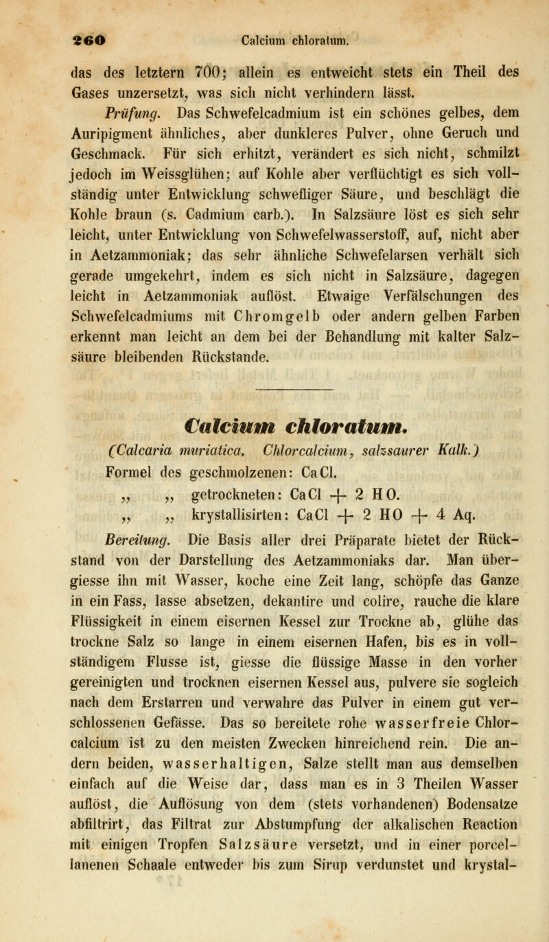 das des letztern 700; allein es entweicht stets ein Theil des Gases unzersetzt, was sicli nicht verhindern lässt. Prüfung. Das Schwefelcadmium ist ein schönes gelbes, dem Auripigment ähnliches, aber dunkleres Pulver, ohne Geruch und Geschmack. Für sich erhitzt, verändert es sich nicht, schmilzt jedoch im Weissglühen: auf Kohle aber verflüchtigt es sich voll- ständig unter Entwicklung schwefliger Säure, und beschlägt die Kohle braun (s. Cadmium carb.). In Salzsäure löst es sich sehr leicht, unter Entwicklung von Schwefelwasserstoff, auf, nicht aber in Aetzammoniak; das sehr ähnliche Schwefelarsen verhält sich gerade umgekehrt, indem es sich nicht in Salzsäure, dagegen leicht in Aetzammoniak auflöst. Etwaige Verfälschungen des Schwefelcadmiums mit Chromgelb oder andern gelben Farben erkennt man leicht an dem bei der Behandlung mit kalter Salz- säure bleibenden Rückstande. Calcium chloratum. (Calcaria muriatica. Chlor calcium, salzsaurer Kalk.) Formel des geschmolzenen: CaCl. „ „ getrockneten: CaCl -|- 2 HO. „ „ krystallisirten: CaCl + 2 HO + 4 Aq. Bereitung. Die Basis aller drei Präparate bietet der Rück- stand von der Darstellung des Aetzammoniaks dar. Man über- giesse ihn mit Wasser, koche eine Zeit lang, schöpfe das Ganze in ein Fass, lasse absetzen, dekantire und colire, rauche die klare Flüssigkeit in einem eisernen Kessel zur Trockne ab, glühe das trockne Salz so lange in einem eisernen Hafen, bis es in voll- ständigem Flusse ist, giesse die flüssige Masse in den vorher gereinigten und trocknen eisernen Kessel aus, pulvere sie sogleich nach dem Erstarren und verwahre das Pulver in einem gut ver- schlossenen Gefässe. Das so bereitete rohe wasserfreie Chlor- calcium ist zu den meisten Zwecken hinreichend rein. Die an- dern beiden, wasserhaltigen, Salze stellt man aus demselben einfach auf die Weise dar, dass man es in 3 Theilen Wasser auflöst, die Auflösung von dem (stets vorhandenen) Bodensatze abfiltrirt, das Filtrat zur Abstumpfung der alkalischen Reaction mit einigen Tropfen Salzsäure versetzt, und in einer porcel- ianenen Schaale entweder bis zum Sirup verdunstet und krystal-