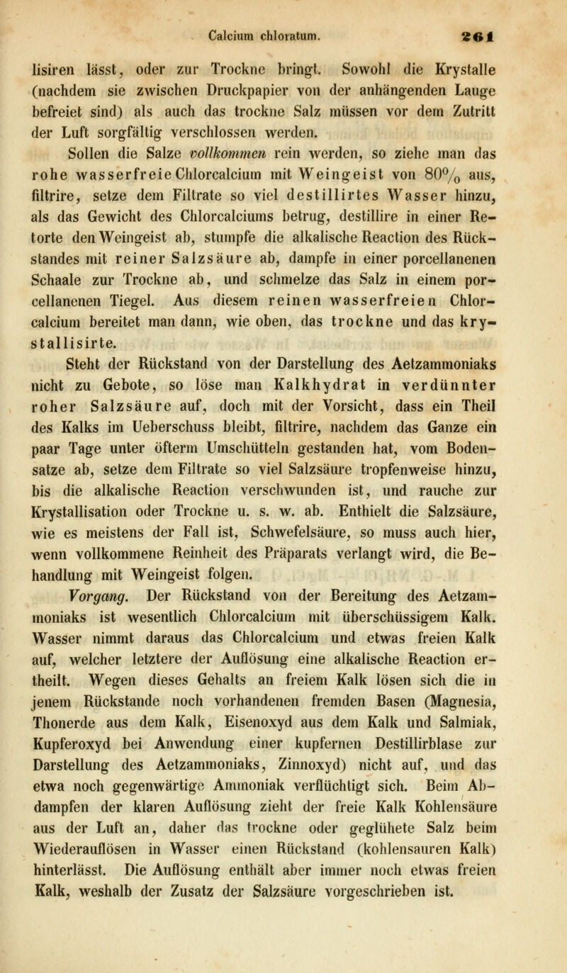 lisiren lässt, oder zur Trockne bringt. Sowohl die Krystalle (nachdem sie zwischen Druckpapier von der anhängenden Lauge befreiet sind) als auch das trockne Salz müssen vor dem Zutritt der Luft sorgfältig verschlossen werden. Sollen die Salze vollkommen rein werden, so ziehe man das rohe wasserfreieChlorcalcium mit Weingeist von 80% aus, filtrire, setze dem Filtrate so viel destillirtes Wasser hinzu, als das Gewicht des Chlorcalciums betrug, destillire in einer Re- torte den Weingeist ab, stumpfe die alkalische Reaction des Rück- standes mit reiner Salzsäure ab, dampfe in einer porcellanenen Schaale zur Trockne ab, und schmelze das Salz in einem por- cellanenen Tiegel. Aus diesem reinen wasserfreien Chlor- calcium bereitet man dann, wie oben, das trockne und das kry- stallisirte. Steht der Rückstand von der Darstellung des Aetzammoniaks nicht zu Gebote, so löse man Kalkhydrat in verdünnter roher Salzsäure auf, doch mit der Vorsicht, dass ein Theil des Kalks im Ueberschuss bleibt, filtrire, nachdem das Ganze ein paar Tage unter öfterin Umschütteln gestanden hat, vom Boden- sätze ab, setze dem Filtrate so viel Salzsäure tropfenweise hinzu, bis die alkalische Reaction verschwunden ist, und rauche zur Krystallisation oder Trockne u. s. w. ab. Enthielt die Salzsäure, wie es meistens der Fall ist, Schwefelsäure, so muss auch hier, wenn vollkommene Reinheit des Präparats verlangt wird, die Be- handlung mit Weingeist folgen. Vorgang. Der Rückstand von der Bereitung des Aetzam- moniaks ist wesentlich Chlorcalcium mit überschüssigem Kalk. Wasser nimmt daraus das Chlorcalcium und etwas freien Kalk auf, welcher letztere der Auflösung eine alkalische Reaction er- theilt. Wegen dieses Gehalts an freiem Kalk lösen sich die in jenem Rückstande noch vorhandenen fremden Basen (Magnesia, Thonerde aus dem Kalk, Eisenoxyd aus dem Kalk und Salmiak, Kupferoxyd bei Anwendung einer kupfernen Destillirblase zur Darstellung des Aetzammoniaks, Zinnoxyd) nicht auf, und das etwa noch gegenwärtige Ammoniak verflüchtigt sich. Beim Ab- dampfen der klaren Auflösung zieht der freie Kalk Kohlensäure aus der Luft an, daher das trockne oder geglühete Salz beim Wiederauflösen in Wasser einen Rückstand (kohlensauren Kalk) hinterlässt. Die Auflösung enthält aber immer noch etwas freien Kalk, weshalb der Zusatz der Salzsäure vorgeschrieben ist.