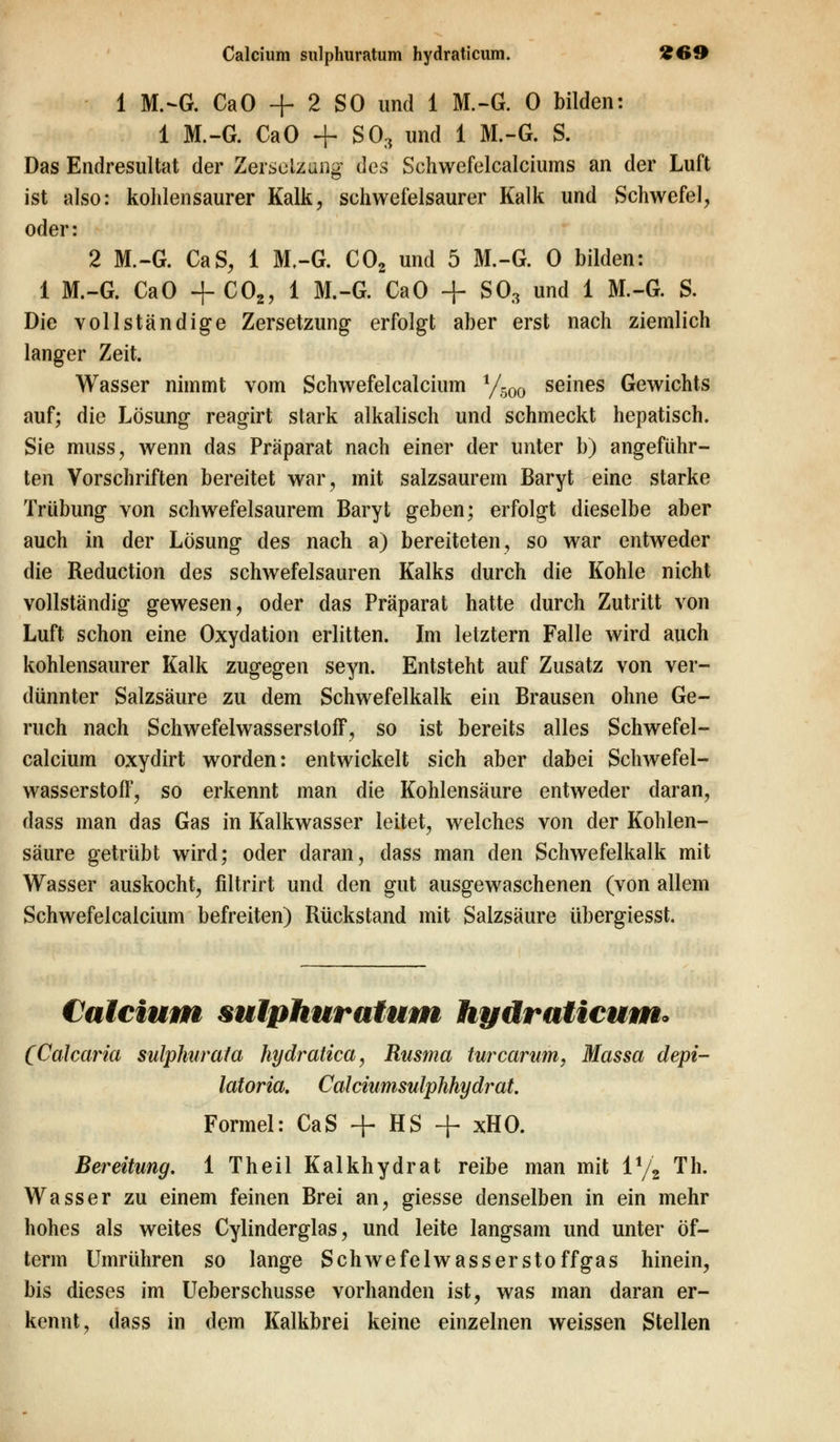 1 M.-G. CaO + 2 SO und 1 M.-G. 0 bilden: 1 M.-G. CaO + SO., und 1 M.-G. S. Das Endresultat der Zersetzung des Schwefelcalciums an der Luft ist also: kohlensaurer Kalk, schwefelsaurer Kalk und Schwefel, oder: 2 M.-G. CaS, 1 M.-G. C02 und 5 M.-G. 0 bilden: 1 M.-G. CaO + C02, 1 M.-G. CaO + SO., und 1 M.-G. S. Die vollständige Zersetzung erfolgt aber erst nach ziemlich langer Zeit. Wasser nimmt vom Schwefelcalcium 1/500 seines Gewichts auf; die Lösung reagirt stark alkalisch und schmeckt hepatisch. Sie muss, wenn das Präparat nach einer der unter b) angeführ- ten Vorschriften bereitet war, mit salzsaurem Baryt eine starke Trübung von schwefelsaurem Baryt geben; erfolgt dieselbe aber auch in der Lösung des nach a) bereiteten, so war entweder die Reduction des schwefelsauren Kalks durch die Kohle nicht vollständig gewesen, oder das Präparat hatte durch Zutritt von Luft schon eine Oxydation erlitten. Im letztern Falle wird auch kohlensaurer Kalk zugegen seyn. Entsteht auf Zusatz von ver- dünnter Salzsäure zu dem Schwefelkalk ein Brausen ohne Ge- ruch nach Schwefelwasserstoff, so ist bereits alles Schwefel- calcium oxydirt worden: entwickelt sich aber dabei Schwefel- wasserstoff, so erkennt man die Kohlensäure entweder daran, dass man das Gas in Kalkwasser leitet, welches von der Kohlen- säure getrübt wird; oder daran, dass man den Schwefelkalk mit Wasser auskocht, filtrirt und den gut ausgewaschenen (von allem Schwefelcalcium befreiten) Rückstand mit Salzsäure übergiesst. Calcium sulphuratum hydraticum* (Calcaria sulphurala hydratica, Rusma tvrcarum, Massa depi- latoria. Calciumsulphhydrat. Formel: CaS + HS + xHO. Bereitung. 1 Theil Kalk h yd rat reibe man mit ix/z Th. Wasser zu einem feinen Brei an, giesse denselben in ein mehr hohes als weites Cylinderglas, und leite langsam und unter öf- term Umrühren so lange Schwefelwasserstoffgas hinein, bis dieses im Ueberschusse vorhanden ist, was man daran er- kennt, dass in dem Kalkbrei keine einzelnen weissen Stellen