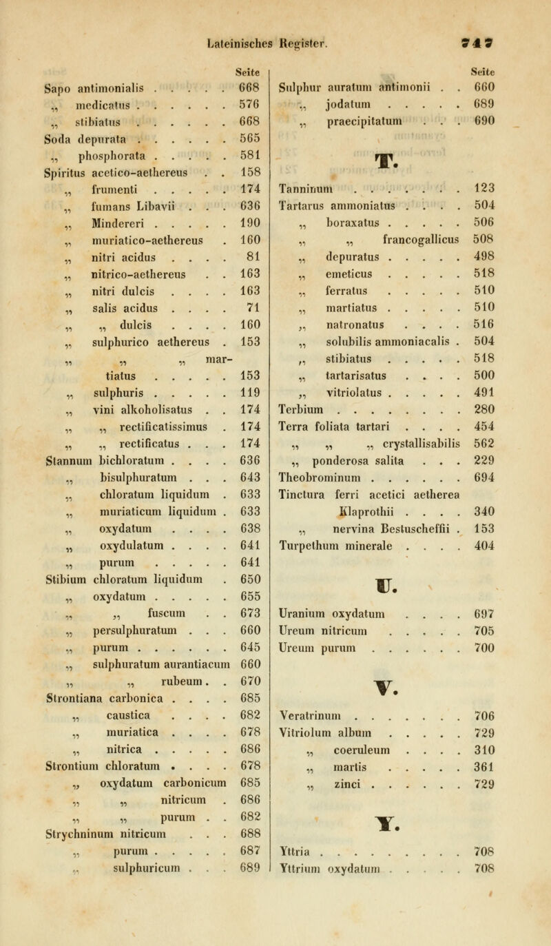 Seite Sapo antimonialis 668 „ medicatus 576 „ slibiatus 668 Soda depurata 565 „ phosphorata 581 Spiritus acetico-aethereus . . 158 „ frumenti 174 „ fumans Libavii . - . 636 „ Minderen 190 ,, muriatico-aethereus . 160 „ nitri acidus .... 81 „ nitrico-aethereus . . 163 „ nitri dulcis . . . . 163 „ salis acidus .... 71 „ „ dulcis .... 160 „ sulphurico aethereus . 153 „ „ „ mar- tiatus 153 „ sulphuris 119 „ vini alkoholisatus . . 174 „ „ rectificatissimus . 174 „ „ rectificatus . . . 174 Stannum bichloratum . . . . 636 ,, bisulphuratum . . . 643 chloratum liquidum . 633 muriaticum liquidum . 633 oxydatum .... 638 oxydulatum . . . . 641 purum 641 Stibium chloratum liquidum . 650 oxydatum 655 „ fuscum . . 673 persulphuratum . . . 660 purum 645 sulphuratum aurantiacum 660 „ rubeum. . 670 Strontiana carbonica .... 685 „ caustica .... 682 „ muriatica . . . . 678 „ nitrica 686 Strontium chloratum • . . . 678 „ oxydatum carbonicum 685 „ „ nitricum . 686 „ „ purum . . 682 Strychninum nitricum . . . 688 „ purum 687 „ sulphuricum . . . 689 Sulphur auratum antimonii ,, jodatum . . . „ praecipitatum Seite 660 689 690 T. Tanninum 123 Tartarus ammoniatus .... 504 ,, boraxatus 506 „ „ francogallicus 508 „ depuratus 498 „ emeticus 518 „ ferratus 510 „ martiatus 510 „ natronatus . . . . 516 „ solubilis ammoniacalis . 504 „ stibiatus 518 „ tartarisatus . » . . 500 ,, vitrioiatus 491 Terbium 280 Terra foliata tartari .... 454 „ „ „ crystallisabilis 562 „ ponderosa salita . . . 229 Theobrominum 694 Tinctura ferri acetici aetherea Klaprothii .... 340 „ nervina Bestuscheffii . 153 Turpethum minerale .... 404 F. Uranium oxydatum . . . . 697 Ureum nitricum 705 Ureum purum 700 V. Veratrinum 706 Vitriolum album 729 „ coeruleum . . . . 310 „ martis 361 „ zinci 729 Y. Yttria 708 Yttrium oxydatum 708 i