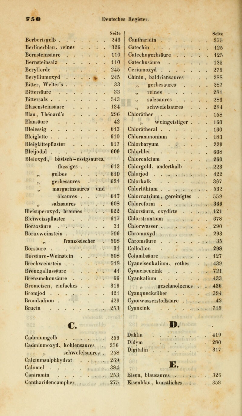 Seite Berberisgelb 243 Berlinerblau, reines .... 326 Bernsteinsäure 110 Bernsteinsalz 110 Beryllerde 245 Berylliumoxyd . . . . ^ . 245 Bitter, Welter's 33 Bittersäure 33 Bittersalz 543 Blasensteinsäure 134 Blau, Thenard's 296 Blausäure 42 Bleiessig 613 Bleiglätte 610 Bleiglättepflaster 617 Bleijodid 609 Bleioxyd , basisch - essigsaures, flüssiges . . . . 613 „ gelbes 610 „ gerbesaures . . . 621 „ margarinsaures und ölsaures . . . . 617 „ salzsaures .... 608 Bleisuperoxyd, braunes . . . 622 Bleiweisspflaster 617 Boraxsäure 31 Boraxweinstein 506 „ französischer . 508 Borsäure ........ 31 Borsäure-Weinstein .... 508 Brechweinstein 518 Brenzgallussäure 41 Brenzmekonsäure 66 Bromeisen, einfaches . . . . 319 Bromjod 421 Bromkalium 429 Brucin 253 C. Cadmiumgelb 259 Cadmiumoxyd, kohlensaures . 256 „ schwefelsaures . 258 Calciumsulphhydrat .... 269 Calomel 384 Caniramin 253 Cantharidencampher .... 275 Seite Cantharidin 275 Catechin 125 Catechugerbsäure 125 Catechusäure 125 Ceriumoxyd 279 Chinin, baldriansaures . . . 288 „ gerbesaures .... 287 „ reines 281 „ salzsaures 283 „ schwefelsaures . . . 284 Chloräther 158 „ weingeistiger . . . 160 Chlorätheral 160 Chlorammonium 183 Chlorbaryum , 229 Chlorblei 608 Chlorcalcium 260 Chlorgold, anderthalb ... 223 Chlorjod 422 Chlorkalk 367 Chlorlithium 532 Chlornatrium, gereinigtes . . 559 Chloroform 366 Chlorsäure, oxydirte . . . . 121 Chlorstrontium 678 Chlorwasser 290 Chromoxyd 293 Chromsäure 35 Collodion ....... 298 Columbsäure 127 Cyaneisenkalium, rothes . . 439 Cyaneisenzink 721 Cyankalium 433 „ geschmolzenes . . 436 Cyanquecksilber 394 Cyanwasserstoffsäure .... 42 Cyanzink 719 D. Dahlin 419 Didym 280 Digitalin 317 E. Eisen, blausaures 326 Eisenblau, künstliches . . . 358