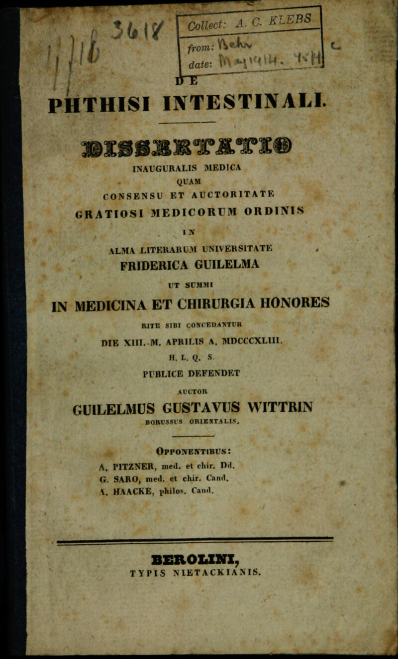 )lh 3disr om: ^9^ date: ft PHTHISI INTESTINALI. INAUGURALIS JIEDICA QUAM CON8ENSU ET AUCTORITATE «RATIOSl MEDICORUM ORDINIS i rv \LMA LITEKAIUM l NI\ EKSITATK FRIDERICA GUILELMA UT SUMMI IN MEDICINA ET CHIRURGIA HONORES RITE SIBI COKCEIMNTUB DIE XIII. IH. APRILIS A. MDCCCXLUI. H. L. Q. S PUBLICE DEFENDET .41'CTOB GUILELMUS GUSTAVUS WITTRIN BOBVSSIS ORIEJT.U.IS. Opponektibus: A. PITZNER, metl. et cliir. D<l. G. SARO, me<l. et chir. Canil. \. HAACKE, i.hilos. Caiwl. BEROLINI. TYPIS NIETACKIANIS.
