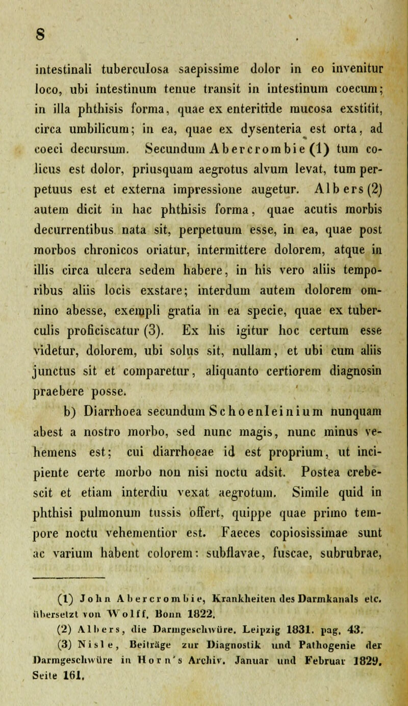 iatestinali tuberculosa saepissime dolor in eo invenitur ioco, ubi intestinum teuue transit in intestinum coecum; in illa phthisis forma, quae ex enteritide mucosa exstitit, circa umbilicum; in ea, quae ex dysenteria est orta, ad coeci decursum. Secundum Abercrombie (1) tum co- licus est dolor, priusquam aegrotus alvum levat, tum per- petuus est et externa impressione augetur. Albers(2) autem dicit in hac phthisis forma, quae acutis morbis decurrentibus nata sit, perpetuum esse, in ea, quae post morbos chronicos oriatur, interraittere dolorem, atque in illis circa ulcera sedem habere, in his vero aliis tempo- ribus aliis locis exstare; interdura autera dolorem om- nino abesse, exempli gratia in ea specie, quae ex tuber- culis proficiscatur (3). Ex his igitur hoc certum esse videtur, dolorem, ubi solus sit, nullam, et ubi cum aliis junctus sit et comparetur, aliquanto certiorem diagnosin praebere posse. b) Diarrhoea secundum Schoenleinium nunquam abest a nostro morbo, sed nunc magis, nunc minus ve- hemens est; cui diarrhoeae id est proprium, ut inci- pieute certe morbo non nisi noctu adsit. Postea crebe- scit et etiam interdiu vexat aegrotura. Simile quid in phthisi pulraonum tussis bffert. quippe quae priino tem- pore noctu vehementior est. Faeces copiosissimae sunt ac varium habent colorem: subflavae, fuscae, subrubrae, (1) Jolin A bercrombii', Kranklieiten iles Darmkanats elc. itberselzt vou Wolff, Bonn 1822. (2) Albers, die Daringeschiviire. Leijizig 1831. «ag, 43. (3) Nisle, BeilrSge zur Diagnostik und Pathogenie der Darmgesclnvilre in Horn's Archiv. Januar und Fehruar 1829. Seite 161.