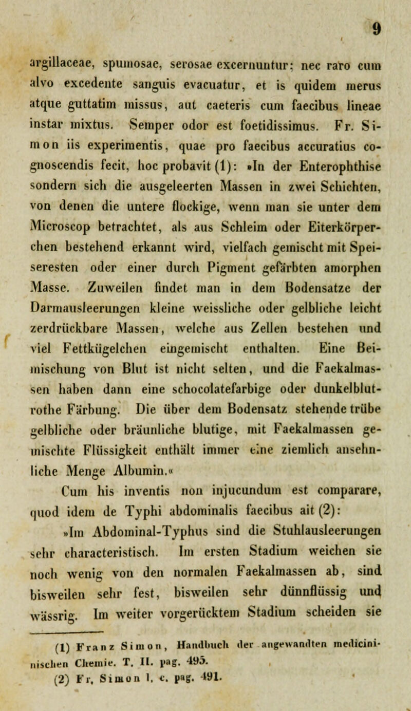 argillaceae, spumosae, serosae cxcernuntur: nec raro cura alvo excedeute sanguis evacuatur, et is quidem merus atque guttatim missus, aut caeteris cum faecibus lineae instar mixtus. Semper odor est foetidissimus. Fr. Si- mon iis experimentis, quae pro faecibus accuratius co- gnoscendis fecit, hoc probavit (1): »In der Enterophthise sondern sich die ausgeleerten Massen in zwei Schichten, von denen die untere flockige, wenn man sie unter dem Microscop betrachtet, als aus Schleim oder Eiterkorper- chen bestehend erkannt wird, vielfach geinischt mit Spei- seresten oder einer durch Pigment gefarbten amorphcn Masse. Zuweilen findet man in dem Bodensatze der Darmausleerungen kleine weissliche oder gelbliche leicht zerdriickbare Massen, welche aus Zellen bestehen und viel Fettkiigelchen eingemischt enthalten. Eine Bei- mischung von Blut ist nicht selten, und die Faekalmas- sen haben dann eine schocolatefarbige oder dunkelblut- rothe Farbung. Die iiber dem Bodensatz stehende triibe gelbliche oder braunliehe blutige, mit Faekalmassen ge- inischte Fliissigkeit enthalt immer tlne ziemlich ansehn- liche Menge Albumin.» Cum his inventis non injucundum est comparare, quod idem de Typhi abdominalis faecibus ait (2): »Im Abdominal-Typhus sind die Stuhlausleerungen sehr characteristisch. Im ersten Stadium weichen sie noch wenig von den normalen Faekalmassen ab, sind bisweilen sehr fest, bisweilen sehr diinnfliissig und wassrig. Im weiter vorgeriicktem Stadium scheiden sie (1) l'ranz Sinion, Haiiclliuch iler angewamlten meilicini- nisclien Cliemie. T. II. l>ag. 4»5. (2) Fr. Simon I. e. f»S- Wl-