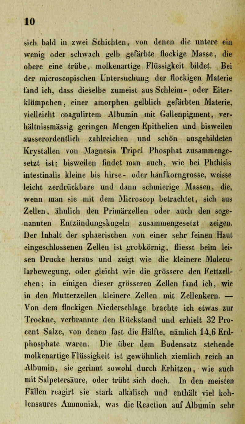 sich bald in zwei Schichten, von Jenen die untere ein wenig oder schwach gelb gefarbte flockige Masse, die obere eine triibe, molkenartige Fliissigkeit bildet. Bei der microscopischen Untersuchung der flockigen Materie fand ich, dass dieselbe zumeist aus Schleim- oder Eiter- kliimpchen, einer amorphen gelblich gefarbten Materie, vielleicht coagulirtem Albumin mit Gallenpigment, ver- haltnissmassig geringen Mengen Epithelien und bisweilen ausserordentlich zahlreichen und schon ausgebildeten Krjstallen von Magnesia Tripel Phosphat zusammenge- setzt ist; bisweilen findet man auch, wie bei Phthisis intestinalis kleine bis hirse- oder hanfkorngrosse, weisse leicht zerdriickbare und danu schuiierige Massen, die, wenn man sie niit dem Microscop betrachtet, sich aus Zellen, ahnlich den Primarzellen oder auch den soge- nannten Entziindungskugeln zusammengesetzt zeigen. Der Inhalt der sphaerischen von einer sehr feinen Haut eingeschlossenen Zellen ist grobkornig, fliesst beim lei- sen Drucke heraus und zeigt wie die kleinere Molecu- larbewegung, oder gleicht wie die grossere den Fettzell- chen; in einigen dieser grosseren Zellen fand ich, wie in den Mutterzellen kleinere Zellen mit Zellenkern. — Von dem flockigen Niederschlage brachte ich etwas zur Trockne, verbrannte den Riickstand und erhielt 32 Pro- cent Salze, von denen fast die Halfte, namlich 14,6 Erd- phosphate waren. Die iiber dem Bodensatz stehende molkenartige Fliissigkeit ist gewohnlich ziemlich reich an Albumin, sie gerinnt sowohl durch Erhitzen, wie auch mit Salpetersaure, oder triibt sich doch. In den meisten Fiillen reagirt sie stark alkalisch und enthalt viel koh- lensaures Ammoniak, was die Reaction auf Albumin sehr