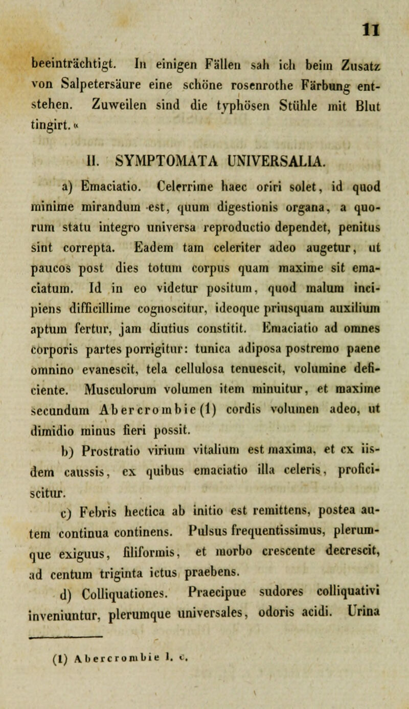 beeintrachtigt. In einigen Fallen sah ich beim Zusatz von Salpetersaure eine schone rosenrothe Farbung ent- stehen. Zuweilen sind die typhosen Stiihle init Blut tingirt.« II. SYMPTOMATA UNIVERSALIA. a) Emaciatio. Celerrime haec oriri solet, id quod miiiiiiic mirandum est, quum digestionis organa, a quo- rum statu integro universa reproductio dependet, penitus sint correpta. Eadem tam celeriter adeo augetur, ut paucos post dies totum corpus quam maxinie sit ema- ciatum. Id in eo videtur positum, quod malura inci- piens difficillime cognoscitur, ideoque priusquara auxilium aptum fertur, jam diutius constitit. Eraaciatio ad oranes corporis partes porrigitur: tunica adiposa postrerao paene omnino evanescit, tela cellulosa tenuescit, voluraine defi- ciente. Musculorum voluraen item minuitur, et raaxime secundum Abercrombic (I) cordis voluraen adeo, ut dimidio minus fieri possit. b) Prostratio virium vitaliuni est raaxima, et cx iis- dem caussis, ex quibus emaciatio illa celeris, profici- scitur. c) Febris hectica ab initio est remittens, postea au- tera continua continens. Pulsus frequentissiraus, plerum- que exiguus, filiformis, et raorbo crescente decrescit, ad centura triginta ictus praebens. d) Colliquationes. Praecipue sudores colliquativi inveniuntur, plerumque universales, odoris acidi. Urina