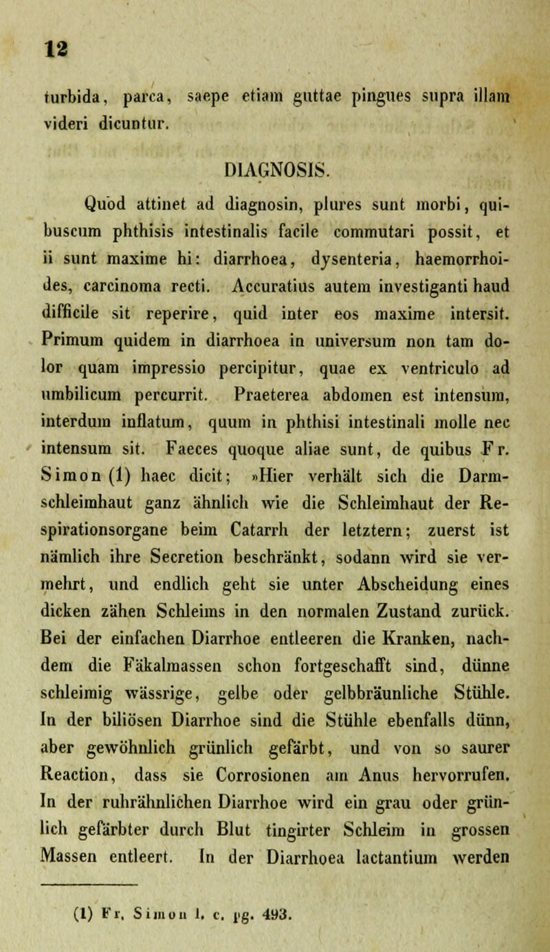rurbida, parca, saepe etiain guttae pingues supra illam videri dicuntur. DIAGNOSIS. Qubd attinet ad diagnosin, plures sunt morbi, qui- buscum phthisis intestinalis facile commutari possit, et ii sunt maxime hi: diarrhoea, dysenteria, haemorrhoi- des, carcinoma recti. Accuratius autem investiganti haud difficile sit reperire, quid inter eos maxirae intersit. Primum quidem in diarrhoea in universum non tam do- lor quam impressio percipitur, quae ex ventriculo ad umbilicum percurrit. Praeterea abdomen est intensura, interdura inflatum, quum in phthisi intestinali molle nec intensum sit. Faeces quoque aliae sunt, de quibus Fr. Simon (1) haec dicit; »Hier verhalt sich die Darm- schleimhaut ganz ahnlich wie die Schleimhaut der Re- spirationsorgane beim Catarrh der letztern; zuerst ist namlich ihre Secretion beschrankt, sodann wird sie ver- mehrt, und endlich geht sie unter Abscheidung eines dicken zahen Schleims in den normalen Zustand zuriick. Bei der einfachen Diarrhoe entleeren die Kranken, nach- dem die Fakalmassen schon fortgeschafft sind, diinne schleimig wassrige, gelbe oder gelbbraunliche Stiihle. In der biliosen Diarrhoe sind die Stiihle ebenfalls diinn, aber gewohnlich griinlich gefarbt, und von so saurer Reaction, dass sie Corrosionen ara Anus hervorrufen. In der ruhrahnlichen Diarrhoe wird ein grau oder griin- lich gefarbter durch Blut tingirter Schleira in grossen Massen entleert. In der Diarrhoea lactantium werden (l) Fr, Simou 1. c. r.g. 493.