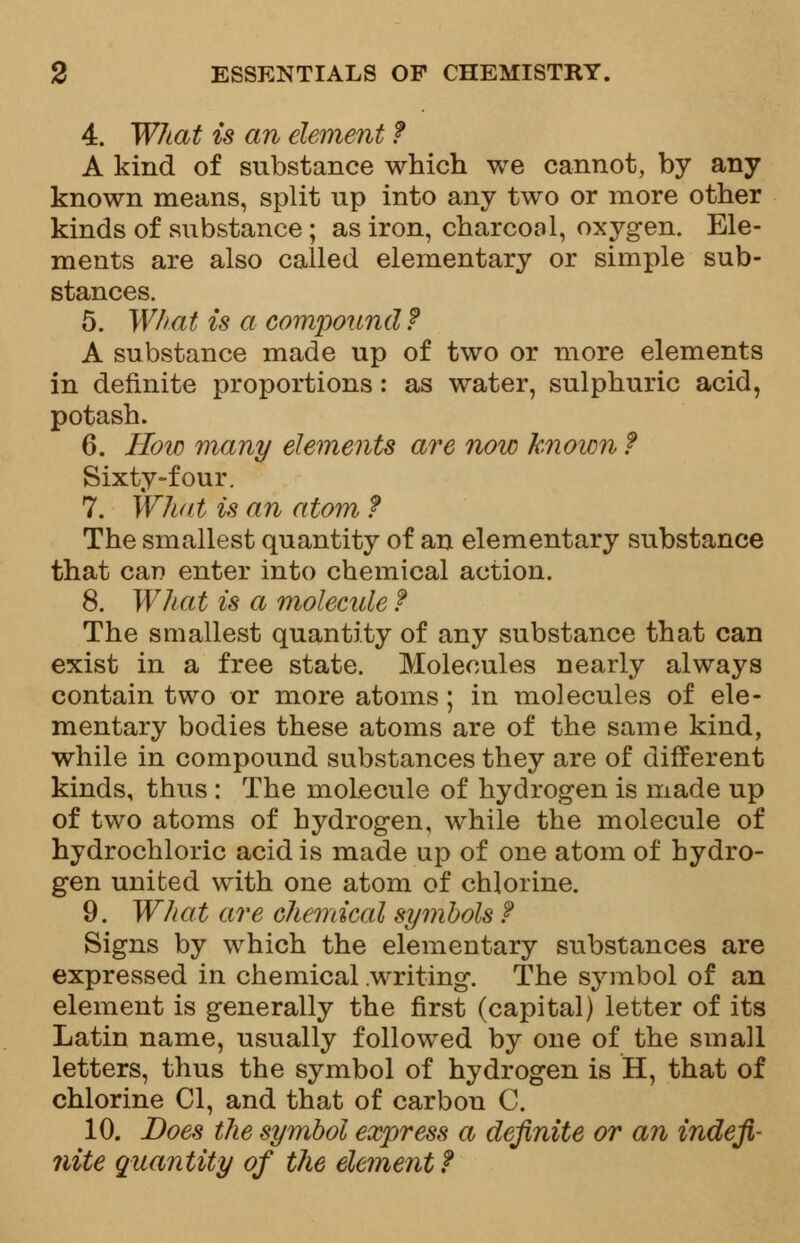 4. What is an element f A kind of substance which we cannot, by any known means, split up into any two or more other kinds of substance; as iron, charcoal, oxygen. Ele- ments are also called elementary or simple sub- stances. 5. What is a compound f A substance made up of two or more elements in definite proportions: as water, sulphuric acid, potash. 6. How many elements are now known ? Sixty-four. 7. What is an atom f The smallest quantity of an elementary substance that can enter into chemical action. 8. What is a molecule f The smallest quantity of any substance that can exist in a free state. Molecules nearly always contain two or more atoms; in molecules of ele- mentary bodies these atoms are of the same kind, while in compound substances they are of different kinds, thus : The molecule of hydrogen is made up of two atoms of hydrogen, while the molecule of hydrochloric acid is made up of one atom of hydro- gen united with one atom of chlorine. 9. What are chemical symbols f Signs by which the elementary substances are expressed in chemical .writing. The symbol of an element is generally the first (capital) letter of its Latin name, usually followed by one of the small letters, thus the symbol of hydrogen is H, that of chlorine CI, and that of carbon C. 10. Does the symbol express a definite or an indefi- nite quantity of the element?