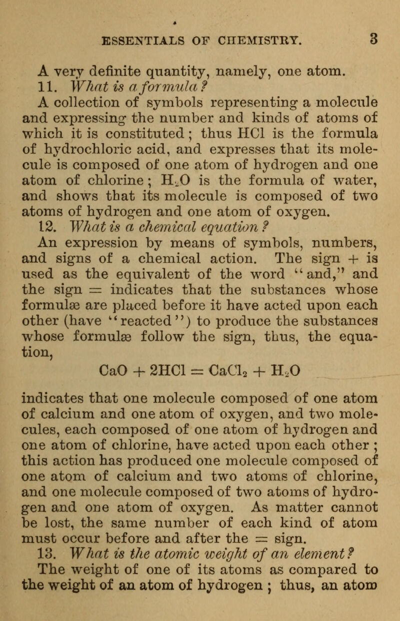 A very definite quantity, namely, one atom. 11. What is a formula? A collection of symbols representing a molecule and expressing the number and kinds of atoms of which it is constituted ; thus HC1 is the formula of hydrochloric acid, and expresses that its mole- cule is composed of one atom of hydrogen and one atom of chlorine ; H.O is the formula of water, and shows that its molecule is composed of two atoms of hydrogen and one atom of oxygen. 12. What is a chemical equation f An expression by means of symbols, numbers, and signs of a chemical action. The sign + is used as the equivalent of the word u and, and the sign = indicates that the substances whose formula? are placed before it have acted upon each other (have reacted) to produce the substances whose formulae follow the sign, thus, the equa- tion, CaO + 2HC1 = CaCla + H,0 indicates that one molecule composed of one atom of calcium and one atom of oxygen, and two mole- cules, each composed of one atom of hydrogen and one atom of chlorine, have acted upon each other ; this action has produced one molecule composed of one atom of calcium and two atoms of chlorine, and one molecule composed of two atoms of hydro- gen and one atom of oxygen. As matter cannot be lost, the same number of each kind of atom must occur before and after the == sign. 13. What is the atomic weight of an element ? The weight of one of its atoms as compared to the weight of an atom of hydrogen ; thus, an atom