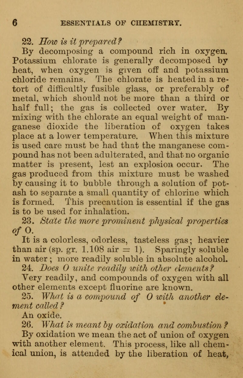 22. How is it prepared? By decomposing a compound rich in oxygen. Potassium chlorate is generally decomposed by heat, when oxygen is given off and potassium chloride remains. The chlorate is heated in a re- tort of difficultly fusible glass, or preferably of metal, which should not be more than a third or half full; the gas is collected over water. By mixing with the chlorate an equal weight of man- ganese dioxide the liberation of oxygen takes place at a lower temperature. When this mixture is used care must be had that the manganese com- pound has not been adulterated, and that no organic matter is present, lest an explosion occur. The gas produced from this mixture must be washed by causing it to bubble through a solution of pot- ash to separate a small quantity of chlorine which is formed. This precaution is essential if the gas is to be used for inhalation. 23. State the more prominent physical properties o/O. It is a colorless, odorless, tasteless gas; heavier than air (sp. gr. 1.108 air =1). Sparingly soluble in water; more readily soluble in absolute alcohol. 24. Does 0 unite readily with other elements f Very readily, and compounds of oxygen with all other elements except fluorine are known. 25. What is a compound of 0 with another ele- ment called f An oxide. 26. What is meant by oxidation and combustion ? By oxidation we mean the act of union of oxygen with another element. This process, like all chem- ical union, is attended by the liberation of heat,