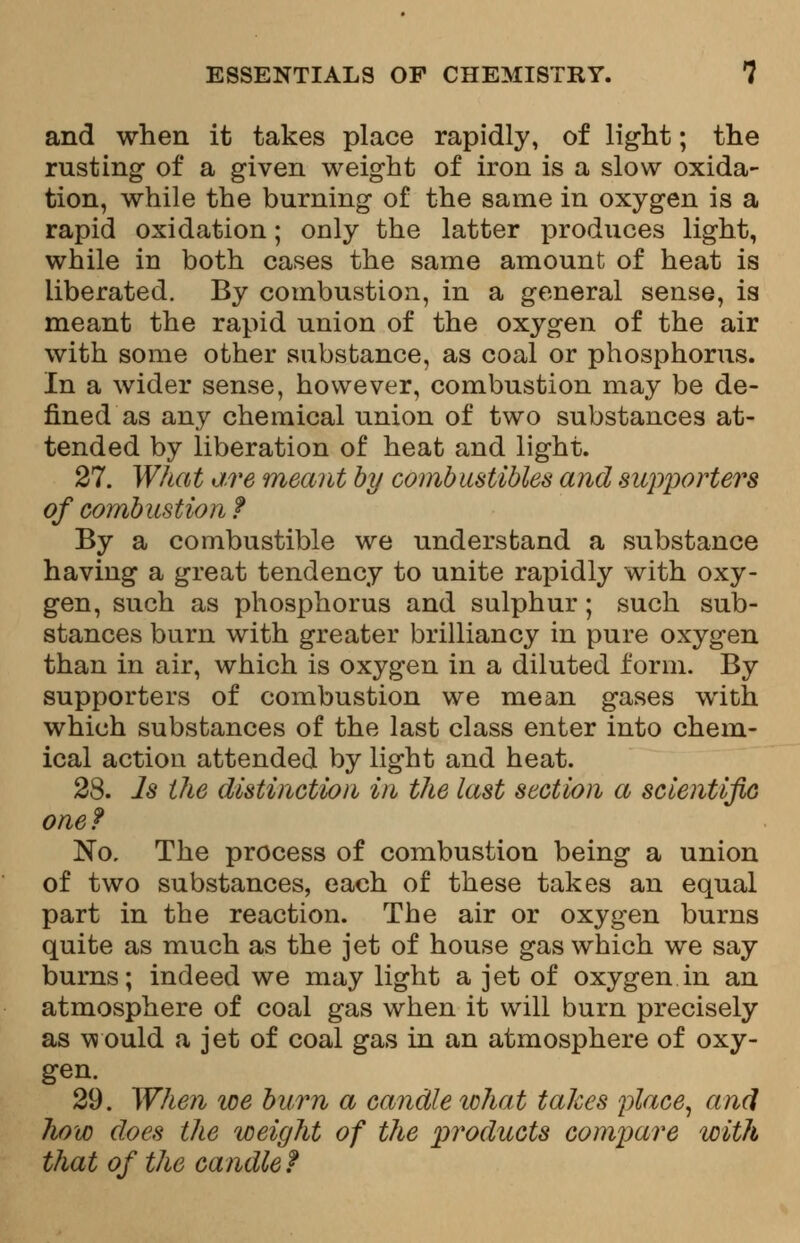 and when it takes place rapidly, of light; the rusting of a given weight of iron is a slow oxida- tion, while the burning of the same in oxygen is a rapid oxidation; only the latter produces light, while in both cases the same amount of heat is liberated. By combustion, in a general sense, is meant the rapid union of the oxygen of the air with some other substance, as coal or phosphorus. In a wider sense, however, combustion may be de- fined as any chemical union of two substances at- tended by liberation of heat and light. 27. What are meant by combustibles and supporters of combustion ? By a combustible we understand a substance having a great tendency to unite rapidly with oxy- gen, such as phosphorus and sulphur; such sub- stances burn with greater brilliancy in pure oxygen than in air, which is oxygen in a diluted form. By supporters of combustion we mean gases with which substances of the last class enter into chem- ical action attended by light and heat. 28. Is the distinction in the last section a scientific one? No. The process of combustion being a union of two substances, each of these takes an equal part in the reaction. The air or oxygen burns quite as much as the jet of house gas which we say burns; indeed we may light a jet of oxygen in an atmosphere of coal gas when it will burn precisely as would a jet of coal gas in an atmosphere of oxy- gen. 29. When we burn a candle what takes place, and how does the weight of the products compare with that of the candle?