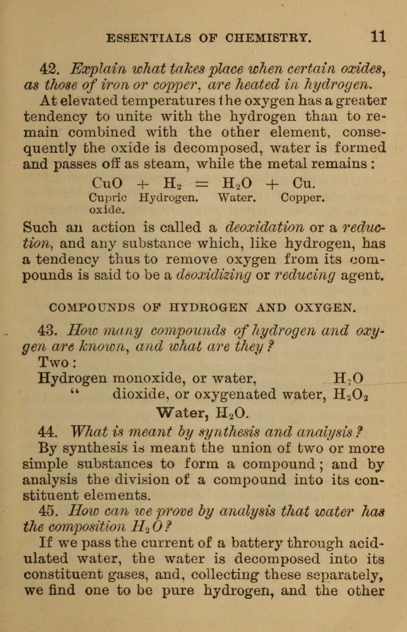 42. Explain wliat takes place when certain oxides, as those of iron or copper, are heated in hydrogen. At elevated temperatures t he oxygen has a greater tendency to unite with the hydrogen than to re- main combined with the other element, conse- quently the oxide is decomposed, water is formed and passes off as steam, while the metal remains : CuO 4- H2 = H20 + Cu. Cupric Hydrogen. Water. Copper, oxide. Such an action is called a deoxidation or a reduc- tion, and any substance which, like hydrogen, has a tendency thus to remove oxygen from its com- pounds is said to be a deoxidizing or reducing agent. COMPOUNDS OP HYDROGEN AND OXYGEN. 43. How many compounds of hydrogen and oxy- gen are known, and what are they f Two: Hydrogen monoxide, or water, H?0  dioxide, or oxygenated water, H202 Water, H20. 44. What is meant by synthesis and analysis f By synthesis is meant the union of two or more simple substances to form a compound ; and by analysis the division of a compound into its con- stituent elements. 45. How can ice prove by analysis that water has the composition H2 0 f If we pass the current of a battery through acid- ulated water, the water is decomposed into its constituent gases, and, collecting these separately, we find one to be pure hydrogen, and the other