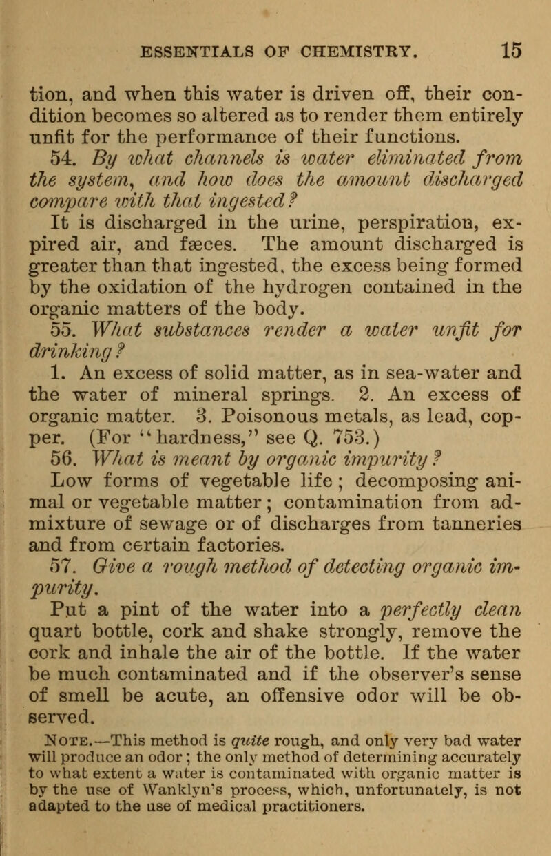 tion, and when this water is driven off, their con- dition becomes so altered as to render them entirely unfit for the performance of their functions. 54. By ichat channels is water eliminated from the system, and how does the amount discharged compare with that ingested? It is discharged in the urine, perspiration, ex- pired air, and faeces. The amount discharged is greater than that ingested, the excess being formed by the oxidation of the hydrogen contained in the organic matters of the body. 55. What substances render a water unfit for drinking ? 1. An excess of solid matter, as in sea-water and the water of mineral springs. 2. An excess of organic matter. 3. Poisonous metals, as lead, cop- per. (For hardness, see Q. 753.) 56. What is meant by organic impurity t Low forms of vegetable life ; decomposing ani- mal or vegetable matter; contamination from ad- mixture of sewage or of discharges from tanneries and from certain factories. 57. Owe a rough method of detecting organic im- purity. Put a pint of the water into a perfectly clean quart bottle, cork and shake strongly, remove the cork and inhale the air of the bottle. If the water be much contaminated and if the observer's sense of smell be acute, an offensive odor will be ob- served. Note.—This method is quite rough, and only very bad water will produce an odor; the only method of determining accurately to what extent a water is contaminated with organic matter is by the use of Wanklyn's process, which, unfortunately, is not adapted to the use of medical practitioners.