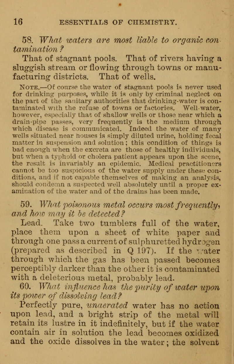 58. What waters are most liable to organic con tamination f That of stagnant pools. That of rivers having- a sluggish stream or flowing through towns or manu- facturing districts. That of wells. Note.—Of course the water of stagnant pools is never used for drinking purposes, while it is only by criminal neglect on the part of the sanitary authorities that drinking-water is con- taminated with the refuse of towns or factories. Well-water, however, especially that of shallow wells or those near which a drain-pipe passes, very frequently is the medium through which disease is communicated. Indeed the water of many wells situated near nouses is simply diluted urine, holding fecal matter in suspension and solution; this condition of things is bad enough when the excreta are those of healthy individuals, but when a typhoid or cholera patient appears upon the scene, the result is invariably an epidemic. Medical practitioners cannot be too suspicious of the water supply under these con- ditions, and if not capable themselves of making an analysis, should condemn a suspected well absolutely until a proper ex- amination of the water and of the drains has been made. 59. What poisonous metal occurs most frequentlyt and how may it be detected? Lead. Take two tumblers full of the water, place them upon a sheet of white paper and through one pass a current of sulphuretted hydr ogen (prepared as described in Q 197). If the v.'ater through which the gas has been passed becomes perceptibly darker than the other it is contaminated with a deleterious metal, probably lead. CO. What influence has the purity of water upon its power of dissolving lead? Perfectly pure, unaerated water has no action upon lead, and a bright strip of the metal will retain its lustre in it indefinitely, but if the water contain air in solution the lead becomes oxidized and the oxide dissolves in the water; the solvent