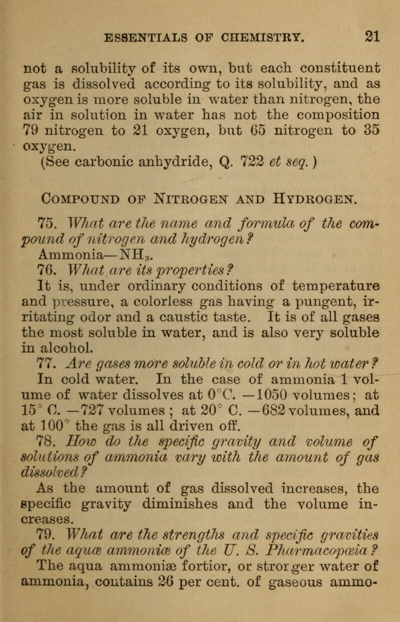 not a solubility of its own, but each constituent gas is dissolved according to its solubility, and as oxygen is more soluble in water than nitrogen, the air in solution in water has not the composition 79 nitrogen to 21 oxygen, but 65 nitrogen to 35 oxygen. (See carbonic anhydride, Q. 722 et seq.) Compound of Nitrogen and Hydrogen. 75. What are the name and formula of the com- pound of nitrogen and hydrogen f Ammonia—NH;j. 76. What are its properties f It is, under ordinary conditions of temperature and pressure, a colorless gas having a pungent, ir- ritating odor and a caustic taste. It is of all gases the most soluble in water, and is also very soluble in alcohol. 77. Are gases more soluble in cold or in hot water f In cold water. In the case of ammonia 1 vol- ume of water dissolves at 0°C. —1050 volumes; at 15° 0. -727 volumes ; at 20° C. -682 volumes, and at 100° the gas is all driven off. 78. How do the specific gravity and volume of solutions of ammonia vary with the amount of gas dissolved f As the amount of gas dissolved increases, the specific gravity diminishes and the volume in- creases. 79. What are the strengths and specific gravities of the aquce ammonia} of the U. S. Pharmacopoeia ? The aqua ammonige fortior, or strorger water of ammonia, contains 26 per cent, of gaseous ammo-