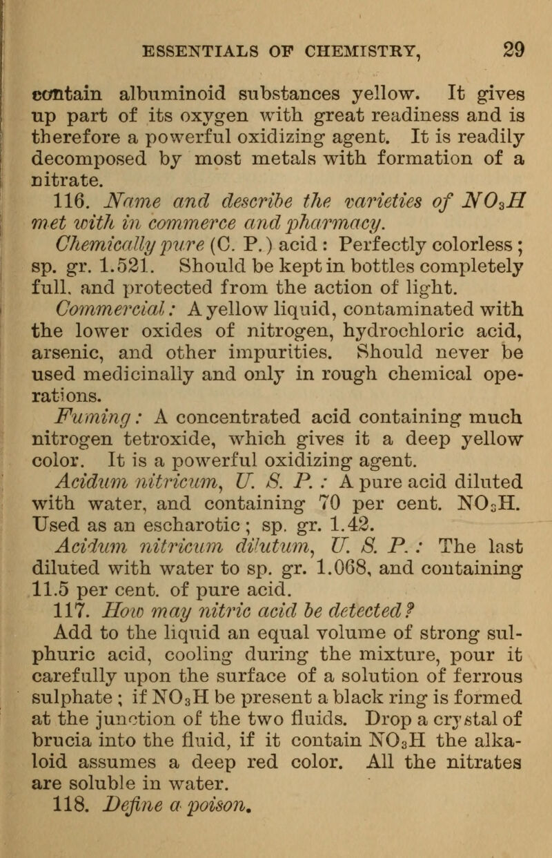 contain albuminoid substances yellow. It gives up part of its oxygen with great readiness and is therefore a powerful oxidizing agent. It is readily decomposed by most metals with formation of a citrate. 116. Name and describe the varieties of JY03H met with in commerce and 'pharmacy. Chemically pure (C. P.) acid : Perfectly colorless ; sp. gr. 1.521. Should be kept in bottles completely full, and protected from the action of light. Commercial: A yellow liquid, contaminated with the lower oxides of nitrogen, hydrochloric acid, arsenic, and other impurities. Should never be used medicinally and only in rough chemical ope- rations. Fuming: A concentrated acid containing much nitrogen tetroxide, which gives it a deep yellow color. It is a powerful oxidizing agent. Acidum nitricum, IT. 3. P. : A pure acid diluted with water, and containing 70 per cent. NOsH. Used as an escharotic ; sp. gr. 1.42. Acidum nitricum dilutum, IT. 8. P.: The last diluted with water to sp. gr. 1.068, and containing 11.5 per cent, of pure acid. 117. How may nitric acid be detected? Add to the liquid an equal volume of sbrong sul- phuric acid, cooling during the mixture, pour it carefully upon the surface of a solution of ferrous sulphate ; if N03H be present a black ring is formed at the junction of the two fluids. Drop a crystal of brucia into the fluid, if it contain N03H the alka- loid assumes a deep red color. All the nitrates are soluble in water. 118. Define a poison.