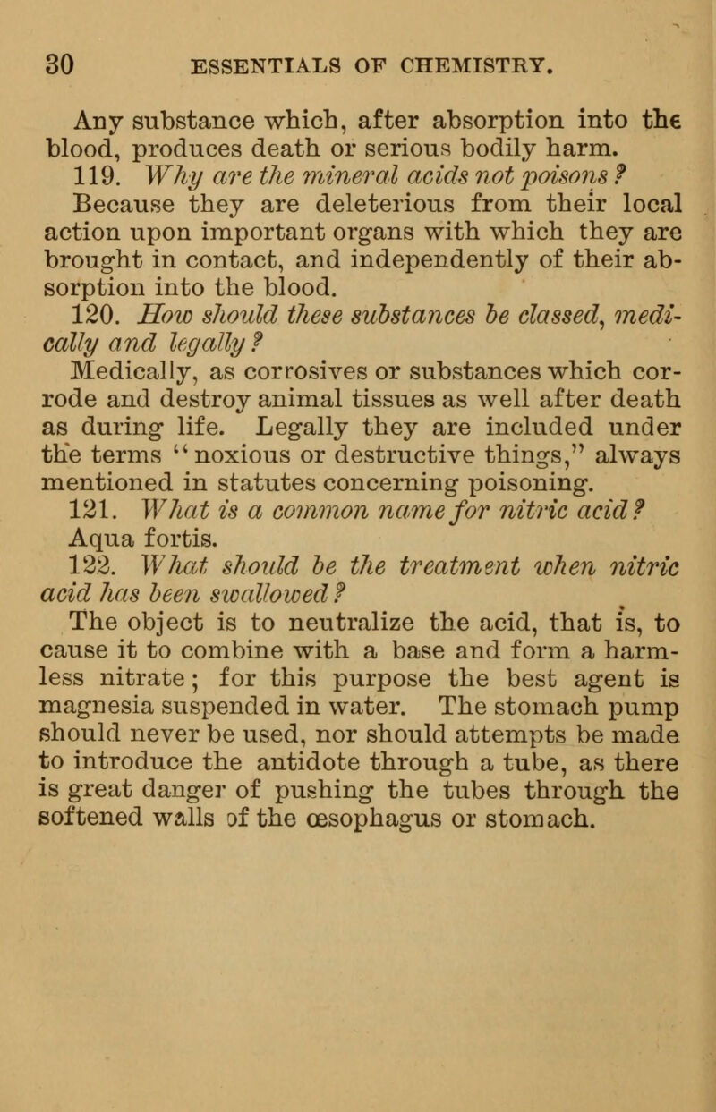 Any substance which, after absorption into the blood, produces death or serious bodily harm. 119. Why are the mineral acids not poisons ? Because they are deleterious from their local action upon important organs with which they are brought in contact, and independently of their ab- sorption into the blood. 120. How should these substances be classed, medi- cally and legally ? Medically, as corrosives or substances which cor- rode and destroy animal tissues as well after death as during life. Legally they are included under the terms noxious or destructive things, always mentioned in statutes concerning poisoning. 121. What is a common name for nitric acid? Aqua fortis. 122. What should be the treatment when nitric acid has been swallowed? The object is to neutralize the acid, that is, to cause it to combine with a base and form a harm- less nitrate; for this purpose the best agent is magnesia suspended in water. The stomach pump should never be used, nor should attempts be made to introduce the antidote through a tube, as there is great danger of pushing the tubes through the softened walls of the oesophagus or stomach.