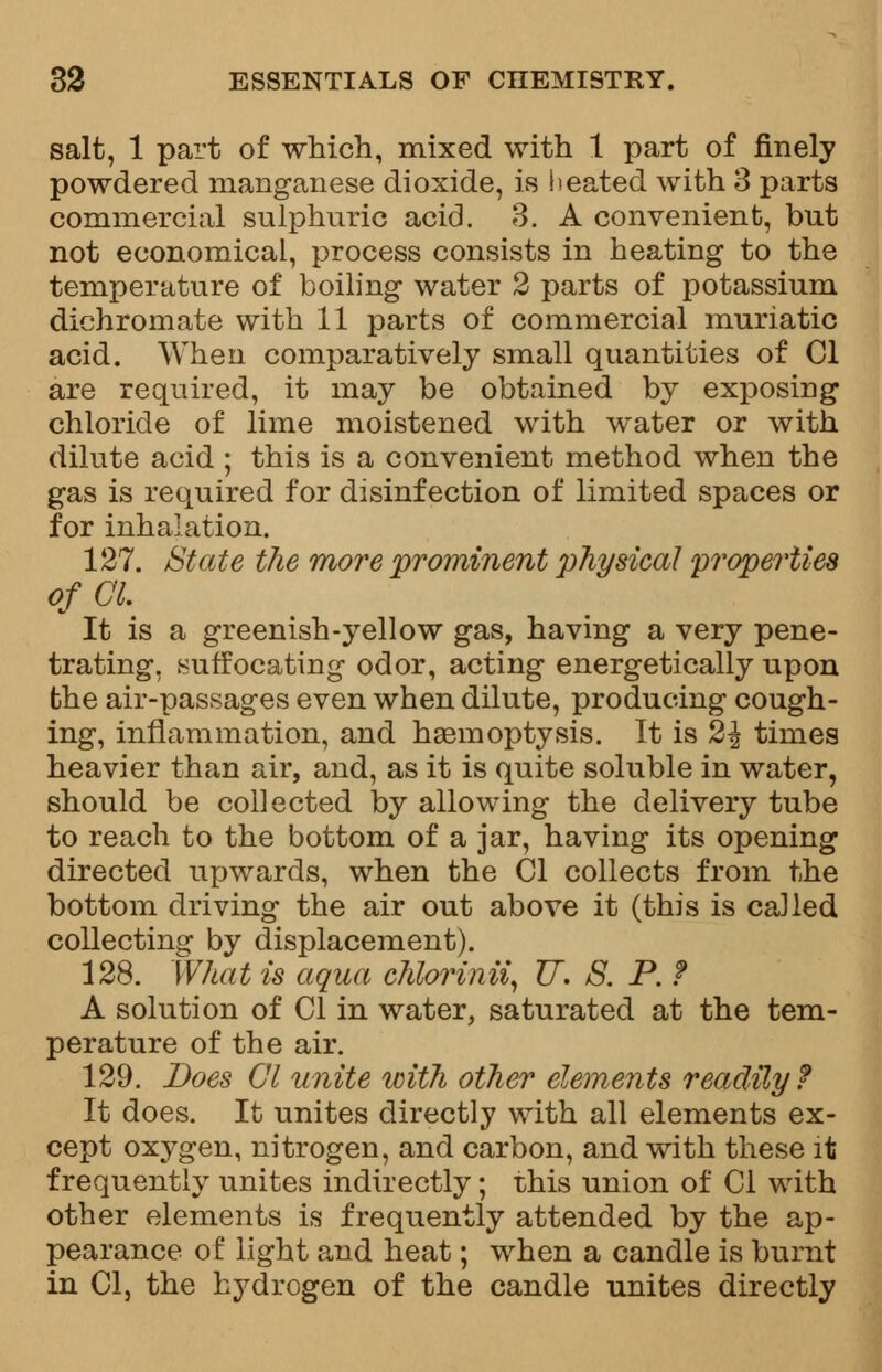 salt, 1 part of which, mixed with 1 part of finely powdered manganese dioxide, is heated with 3 parts commercial sulphuric acid. 3. A convenient, but not economical, process consists in heating to the temperature of boiling water 2 parts of potassium dichromate with 11 parts of commercial muriatic acid. When comparatively small quantities of CI are required, it may be obtained by exposing chloride of lime moistened with water or with dilute acid ; this is a convenient method when the gas is required for disinfection of limited spaces or for inhalation. 127. State the more prominent physical properties of CI. It is a greenish-yellow gas, having a very pene- trating, suffocating odor, acting energetically upon the air-passages even when dilute, producing cough- ing, inflammation, and haemoptysis. It is 2\ times heavier than air, and, as it is quite soluble in water, should be collected by allowing the delivery tube to reach to the bottom of a jar, having its opening directed upwards, when the CI collects from the bottom driving the air out above it (this is called collecting by displacement). 128. What is aqua chlorinii, U. 8. P. ? A solution of CI in water, saturated at the tem- perature of the air. 129. Does CI unite with other elements readily f It does. It unites directly with all elements ex- cept oxygen, nitrogen, and carbon, and with these it frequently unites indirectly; this union of CI with other elements is frequently attended by the ap- pearance of light and heat; when a candle is burnt in CI, the hydrogen of the candle unites directly