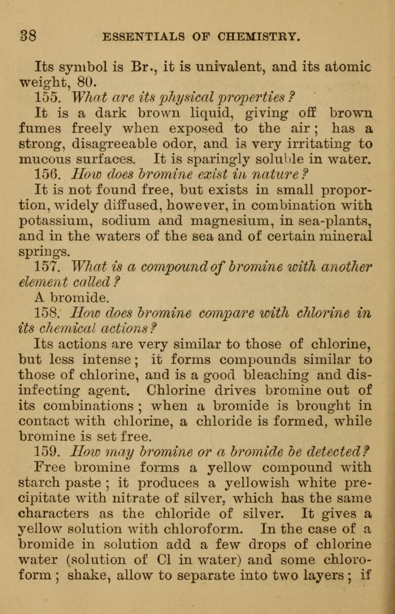 Its symbol is Br., it is univalent, and its atomic weight, 80. 155. What are its physical properties ? It is a dark brown liquid, giving off brown fumes freely when exposed to the air; has a strong, disagreeable odor, and is very irritating to mucous surfaces. It is sparingly soluble in wafcer. 156. How does bromine exist in nature ? It is not found free, but exists in small propor- tion, widely diffused, however, in combination with potassium, sodium and magnesium, in sea-plants, and in the waters of the sea and of certain mineral springs. 157. What is a compound of bromine with another element called ? A bromide. 158. How does bromine compare with chlorine in its chemical actions? Its actions are very similar to those of chlorine, but less intense; it forms compounds similar to those of chlorine, and is a good bleaching and dis- infecting agent. Chlorine drives bromine out of its combinations ; when a bromide is brought in contact with chlorine, a chloride is formed, while bromine is set free. 159. How may bromine or a bromide be detected? Free bromine forms a yellow compound with starch paste ; it produces a yellowish white pre- cipitate with nitrate of silver, which has the same characters as the chloride of silver. It gives a yellow solution with chloroform. In the case of a bromide in solution add a few drops of chlorine water (solution of CI in water) and some chloro- form ; shake, allow to separate into two layers ; if