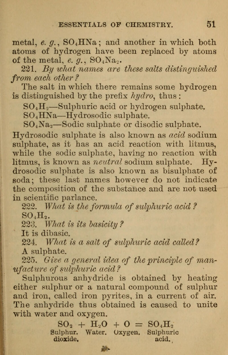 metal, e. g., S04HNa; and another in which both atoms of hydrogen have been replaced by atoms of the metal, e. g.< S04Na>. 221. By what names are these salts distinguished from each other ? The salt in which there remains some hydrogen is distinguished by the prefix hydro, thus : SO4H0—Sulphuric acid or hydrogen sulphate. S04HNa—Hydrosodic sulphate. S04Na2—Sodic sulphate or disodic sulphate. Hydrosodic sulphate is also known as acid sodium sulphate, as it has an acid reaction with litmus, while the sodic sulphate, having no reaction with litmus, is known as neutral sodium sulphate. Hy- drosodic sulphate is also known as bisulphate of soda; these last names however do not indicate the composition of the substance and are not used in scientific parlance. 222. What is the formula of sulphuric acid ? 804Ha. 223. What is its basicity ? It is dibasic. 224 What is a salt of sulphuric acid called? A sulphate. 225. Give a, general idea, of the principle of man- ufacture of sulphuric acid? Sulphurous anhydride is obtained by heating either sulphur or a natural compound of sulphur and iron, called iron pyrites, in a current of air. The anhydride thus obtained is caused to unite with water and oxygen. S02 + H,0 + O = S04H2 Sulphur. Water. Oxygen. Sulphuric dioxide. acid.