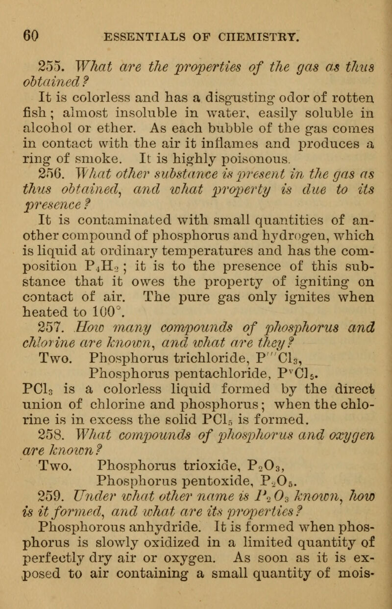 255. What are the properties of the gas as thus obtained? It is colorless and has a disgusting odor of rotten fish; almost insoluble in water, easily soluble in alcohol or ether. As each bubble of the gas comes in contact with the air it inflames and produces a ring of smoke. It is highly poisonous. 25G. What other substance is 'present in the gas as thus obtained, and what property is due to its presence ? It is contaminated with small quantities of an- other compound of phosphorus and hydrogen, which is liquid at ordinary temperatures and has the com- position P4Ho; it is to the presence of this sub- stance that it owes the property of igniting on contact of air. The pure gas only ignites when heated to 100°. 257. How many compounds of phosphorus and chlorine are known, and what are they? Two. Phosphorus trichloride, P'C13, Phosphorus pentachloride, PVC15. PCI3 is a colorless liquid formed by the direct union of chlorine and phosphorus; when the chlo- rine is in excess the solid PClr, is formed. 258. What compounds of phosphorus and oxygen are known? Two. Phosphorus trioxide, P203, Phosphorus pentoxide, P^05. 259. Under what other name is 1\03 known, Iww is it formed, and ichat are its properties ? Phosphorous anhydride. It is formed when phos- phorus is slowly oxidized in a limited quantity of perfectly dry air or oxygen. As soon as it is ex- posed to air containing a small quantity of mois-