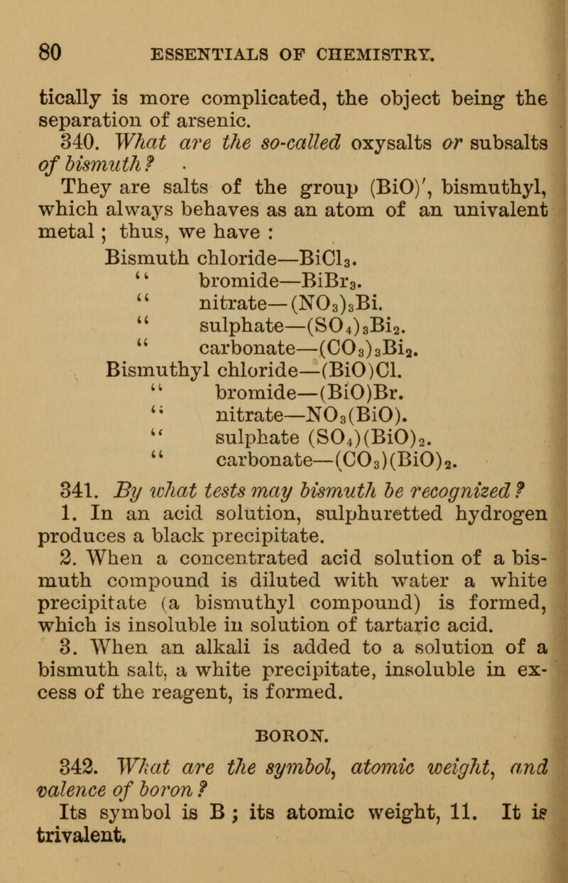 tically is more complicated, the object being the separation of arsenic. 340. What are the so-called oxy salts or subsalts of bismuth ? They are salts of the group (BiO)', bismuthyl, which always behaves as an atom of an univalent metal; thus, we have : Bismuth chloride—BiCl3. 11 bromide—BiBr3.  nitrate—(N03)3Bi. 11 sulphate—(S04)3Bi2.  carbonate—(C03)3Bi2. Bismuthyl chloride—(BiO)Cl.  bromide—(BiO)Br. 4i nitrate—N03(BiO). sulphate (S04)(BiO)2.  carbonate—(C03)(BiO)2. 341. By what tests may bismuth be recognized? 1. In an acid solution, sulphuretted hydrogen produces a black precipitate. 2. When a concentrated acid solution of a bis- muth compound is diluted with water a white precipitate (a bismuthyl compound) is formed, which is insoluble in solution of tartaric acid. 3. When an alkali is added to a solution of a bismuth salt, a white precipitate, insoluble in ex- cess of the reagent, is formed. BORON. 342. What are the symbol, atomic weight, and valence of boron f Its symbol is B ; its atomic weight, 11. It is trivalent.