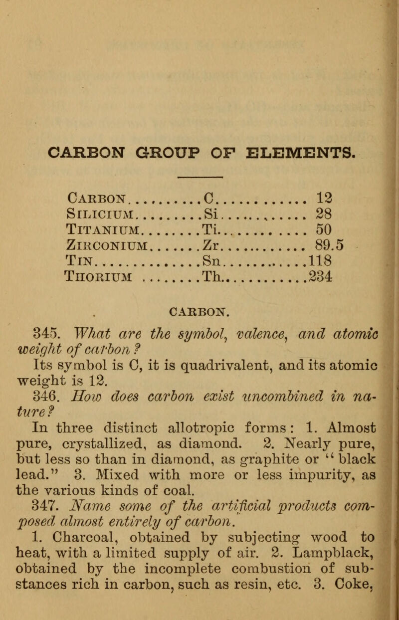 CARBON GROUP OF ELEMENTS. Carbon C 12 Silicium Si , 28 Titanium Ti 50 Zirconium Zr 89.5 Tin Sn 118 Thorium Th 234 CARBON. 345. What are the symbol, valence, and atomic weight of carbon ? Its symbol is 0, it is quadrivalent, and its atomic weight is 12. 346. How does carbon exist uncombined in na- ture ? In three distinct allotropic forms: 1. Almost pure, crystallized, as diamond. 2. Nearly pure, but less so than in diamond, as graphite or  black lead. 3. Mixed with more or less impurity, as the various kinds of coal. 347. Name some of the artificial products com- posed, almost entirely of carbon. 1. Charcoal, obtained by subjecting wood to heat, with a limited supply of air. 2. Lampblack, obtained by the incomplete combustion of sub- stances rich in carbon, such as resin, etc. 3. Coke,