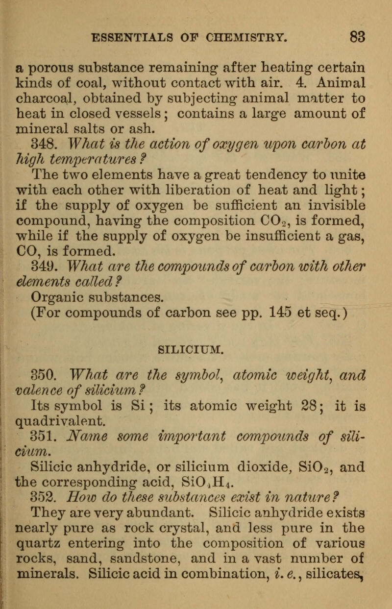 a porous substance remaining after heating certain kinds of coal, without contact with air. 4. Animal charcoal, obtained by subjecting animal matter to heat in closed vessels; contains a large amount of mineral salts or ash. 348. What is the action of oxygen upon carbon at high temperatures f The two elements have a great tendency to unite with each other with liberation of heat and light; if the supply of oxygen be sufficient an invisible compound, having the composition C02, is formed, while if the supply of oxygen be insufficient a gas, CO, is formed. 349. What are the compounds of carbon with other elements called ? Organic substances. (For compounds of carbon see pp. 145 et seq.) SILICIUM. 350. What are the symbol, atomic weight, and valence of silicium? Its symbol is Si; its atomic weight 28; it is quadrivalent. 351. Name some important compounds of sili- cium. Silicic anhydride, or silicium dioxide, Si02, and the corresponding acid, SiOjH4. 352. How do these substances exist in nature? They are very abundant. Silicic anhydride exists nearly pure as rock crystal, and less pure in the quartz entering into the composition of various rocks, sand, sandstone, and in a vast number of minerals. Silicic acid in combination, i. e., silicates,