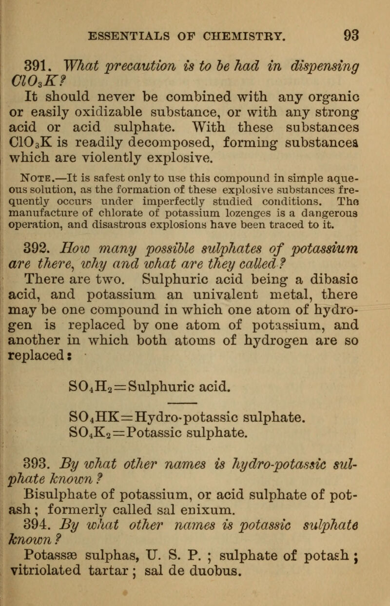 391. What precaution is to be had in dispensing ClOsK? It should never be combined with any organic or easily oxidizable substance, or with any strong acid or acid sulphate. With these substances CIO3K is readily decomposed, forming substance* which are violently explosive. Note.—It is safest only to use this compound in simple aque- ous solution, as the formation of these explosive substances fre- quently occurs under imperfectly studied conditions. Tho manufacture of chlorate of potassium lozenges is a dangerous operation, and disastrous explosions have been traced to it. 392. How many possible sulphates of potassium are there, why and what are they called? There are two. Sulphuric acid being a dibasic acid, and potassium an univalent metal, there may be one compound in which one atom of hydro- gen is replaced by one atom of potassium, and another in which both atoms of hydrogen are so replaced: S04H2 = Sulphuric acid. S04HK=Hydro-potassic sulphate. S04K2=Potassic sulphate. 393. By what other names is hydro-potassic sul- phate known f Bisulphate of potassium, or acid sulphate of pot- ash ; formerly called sal enixum. 394. By what other names is potassic sulphate known ? Potassae sulphas, U. S. P. ; sulphate of potash ; vitriolated tartar ; sal de duobus.