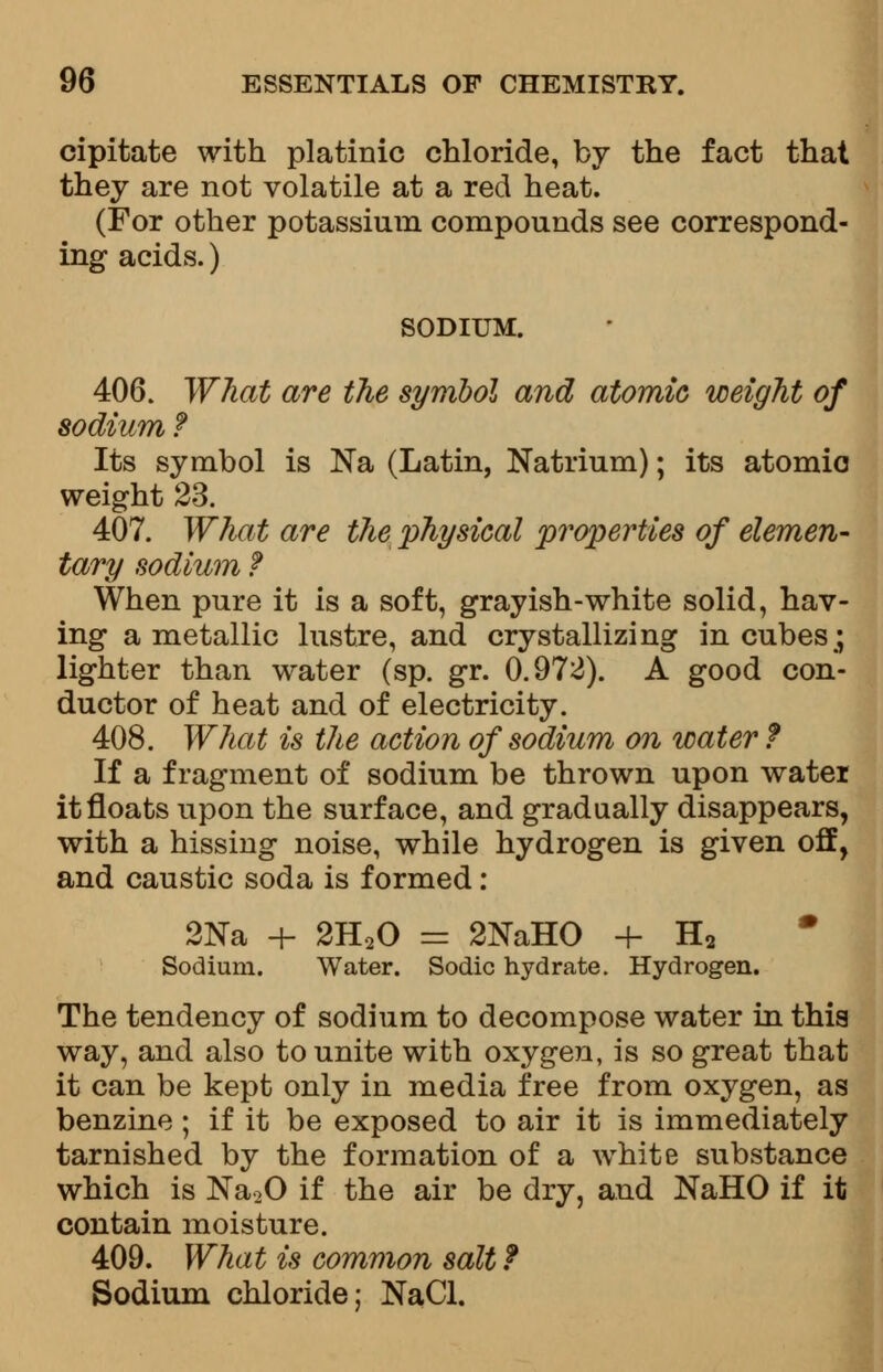 cipitate with platinic chloride, by the fact that they are not volatile at a red heat. (For other potassium compounds see correspond- ing acids.) SODIUM. 406. What are the symbol and atomic weight of sodium f Its symbol is Na (Latin, Natrium); its atomic weight 23. 407. What are the physical properties of elemen- tary sodium f When pure it is a soft, grayish-white solid, hav- ing a metallic lustre, and crystallizing in cubes; lighter than water (sp. gr. 0.972). A good con- ductor of heat and of electricity. 408. What is the action of sodium on water ? If a fragment of sodium be thrown upon water it floats upon the surface, and gradually disappears, with a hissing noise, while hydrogen is given off, and caustic soda is formed: 2Na + 2H20 = 2NaHO + H2 Sodium. Water. Sodic hydrate. Hydrogen. The tendency of sodium to decompose water in this way, and also to unite with oxygen, is so great that it can be kept only in media free from oxygen, as benzine; if it be exposed to air it is immediately tarnished by the formation of a white substance which is Na20 if the air be dry, and NaHO if it contain moisture. 409. What is common salt f Sodium chloride; NaCl.