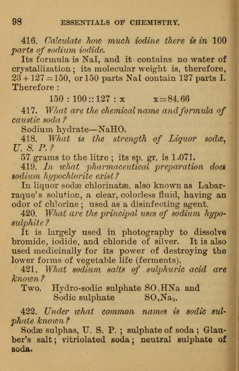 416. Calculate how much iodine there is in 100 parts of sodium iodide. Its formula is Nal, and it contains no water of crystallization; its molecular weight is, therefore, 23 + 127 = 150, or 150 parts Nal contain 127 parts I. Therefore : 150 : 100:: 127 : x x=84.66 417. What are the chemical name and formula of caustic soda f Sodium hydrate—NaHO. 418. What is the strength of Liquor sodcc, U. S. P. f 57 grams to the litre ; its sp. gr. is 1.071. 419. In what pharmaceutical preparation does sodium hypochlorite exist? In liquor sodas chlorinates, also known as Labar- raque's solution, a clear, colorless fluid, having an odor of chlorine ; used as a disinfecting agent. 420. What are the principal uses of sodium hypo- sulphite ? It is largely used in photography to dissolve bromide, iodide, and chloride of silver. It is also used medicinally for its power of destroying the lower forms of vegetable life (ferments). 421. What sodium salts of sulphuric acid are known f Two. Hydro-sodic sulphate S04HNa and Sodic sulphate S04Na2. 422. Tinder what common names is sodic sul- phate known? Sodae sulphas, U. S. P. ; sulphate of soda ; Glau- ber's salt; vitriolated soda; neutral sulphate of soda.