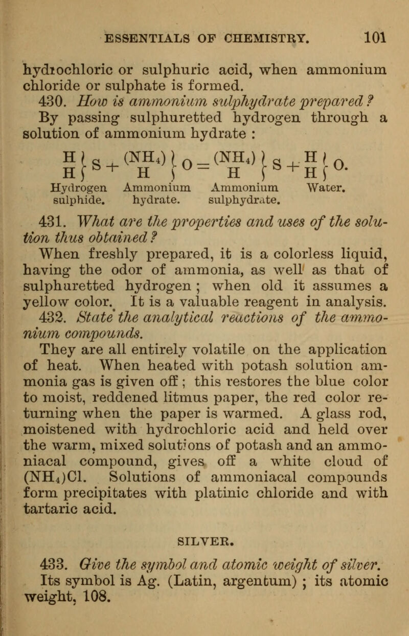 hydiochloric or sulphuric acid, when ammonium chloride or sulphate is formed. 430. How is ammonium sulphydrate prepared f By passing sulphuretted hydrogen through a solution of ammonium hydrate : HJS + %H<)[0 = (^S + H[0. Hydrogen Ammonium Ammonium Water, sulphide. hydrate. sulphydrate. 431. What are the properties and uses of the solu- tion thus obtained f When freshly prepared, it is a colorless liquid, having the odor of ammonia, as well as that of sulphuretted hydrogen ; when old it assumes a yellow color.^ It is a valuable reagent in analysis. 432. State the analytical reactions of the ammo- nium compounds. They are all entirely volatile on the application of heat. When heated with potash solution am- monia gas is given off ; this restores the blue color to moist, reddened litmus paper, the red color re- turning when the paper is warmed. A glass rod, moistened with hydrochloric acid and held over the warm, mixed solutions of potash and an ammo- niacal compound, gives off a white cloud of (NH4)C1. Solutions of ammoniacal compounds form precipitates with platinic chloride and with tartaric acid. SILVER. 433. Give the symbol and atomic weight of silver. Its symbol is Ag. (Latin, argenfcum) ; its atomic weight, 108.