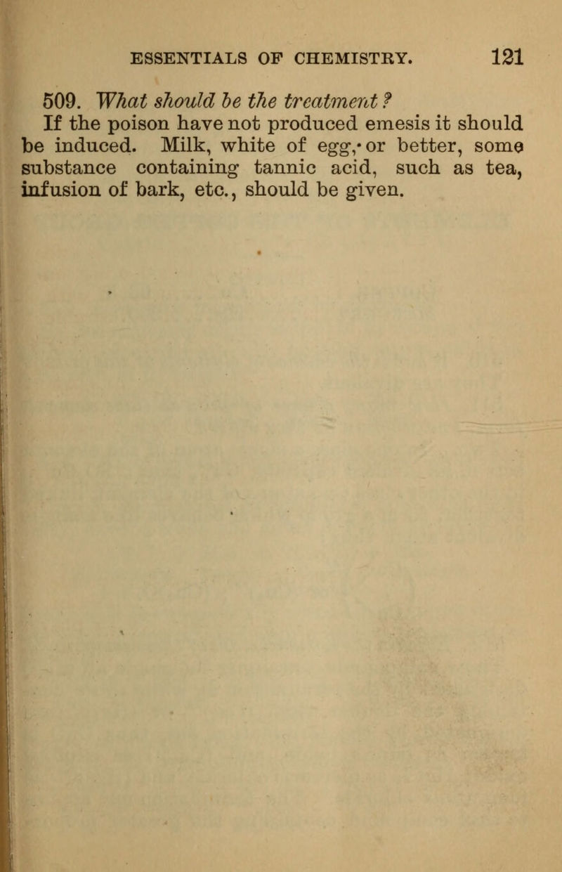 509. What should be the treatment f If the poison have not produced emesis it should be induced. Milk, white of eggvor better, some substance containing tannic acid, such as tea, infusion of bark, etc., should be given.