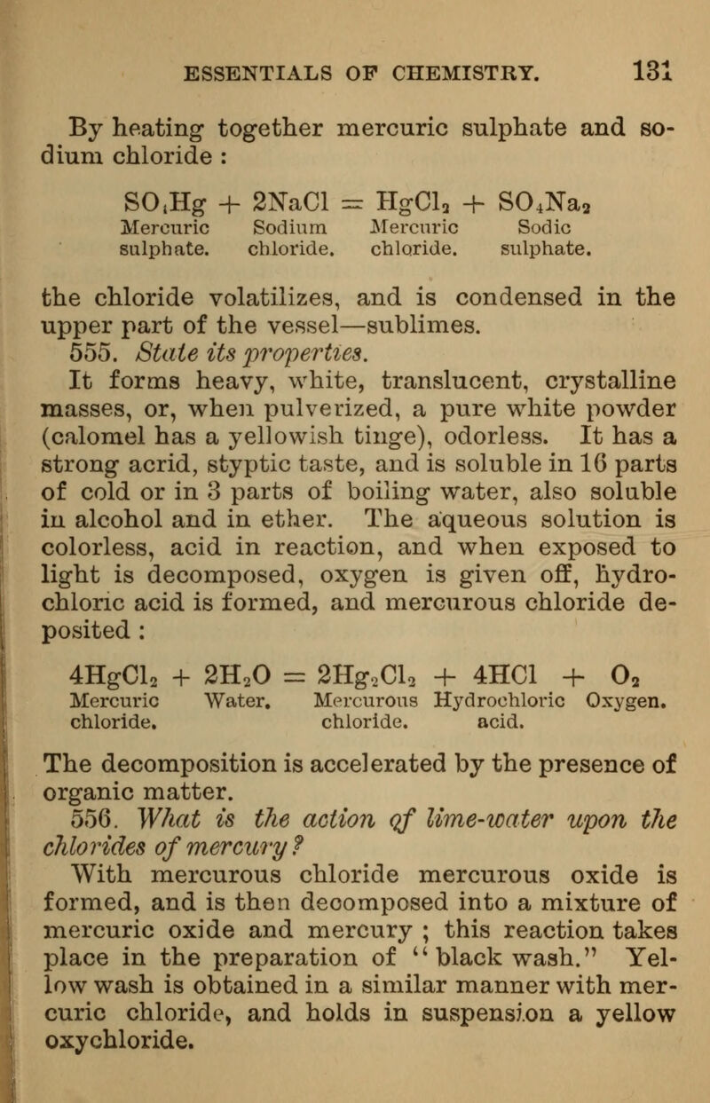 By heating together mercuric sulphate and so- dium chloride : SO<Hg + 2NaCl == HgCl2 + S04Na2 Mercuric Sodium Mercuric Sodic sulphate. chloride. chloride. sulphate. the chloride volatilizes, and is condensed in the upper part of the vessel—sublimes. 555. State its properties. It forms heavy, white, translucent, crystalline masses, or, when pulverized, a pure white powder (calomel has a yellowish tinge), odorless. It has a strong acrid, styptic taste, and is soluble in 16 parts of cold or in 3 parts of boiling water, also soluble in alcohol and in ether. The aqueous solution is colorless, acid in reaction, and when exposed to light is decomposed, oxygen is given off, hydro- chloric acid is formed, and mercurous chloride de- posited : 4HgCl2 + 2H20 = 2Hg,Cl2 + 4HC1 + 02 Mercuric Water. Mercurous Hydrochloric Oxygen, chloride. chloride. acid. The decomposition is accelerated by the presence of organic matter. 556. What is the action of lime-water upon the chlorides of mercury? With mercurous chloride mercurous oxide is formed, and is then decomposed into a mixture of mercuric oxide and mercury ; this reaction takes place in the preparation of black wash. Yel- low wash is obtained in a similar manner with mer- curic chloride, and holds in suspension a yellow oxychloride.