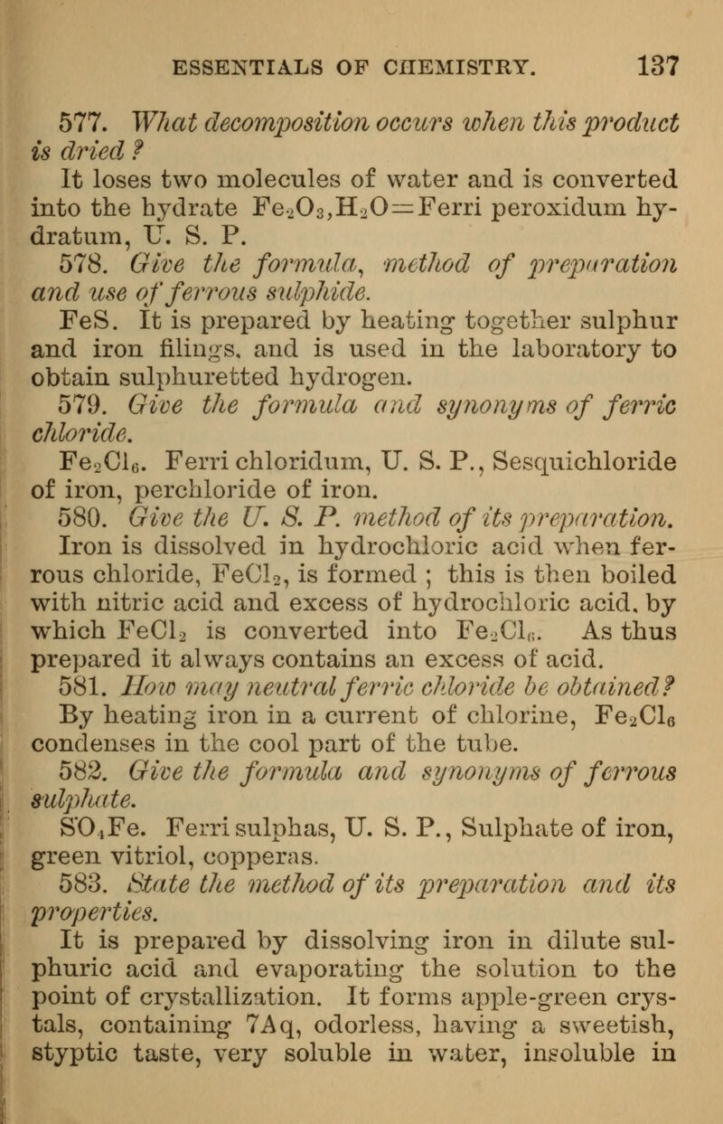 577. What decomposition occurs when this product is dried f It loses two molecules of water and is converted into the hydrate Fe->03,H20=Ferri peroxidum hy- dra turn, U. S. P. 578. Give the formula, method of preparation and use of ferrous sulphide. FeS. It is prepared by heating together sulphur and iron filings, and is used in the laboratory to obtain sulphuretted hydrogen. 579. Give the formula and synonyms of ferric chloride. Fe.jClc. Ferri chloridum, U. S. P., Sesquichloride of iron, perchloride of iron. 580. Give the IT. S. P. method of its preparation. Iron is dissolved in hydrochloric acid when fer- rous chloride, FeCl2, is formed ; this is then boiled with nitric acid and excess of hydrochloric acid, by which FeCl2 is converted into Fe2ClB. As thus prepared it always contains an excess of acid. 581. How may neutral ferric chloride be obtained? By heating iron in a current of chlorine, Fe2Cl6 condenses in the cool part of the tube. 582. Give the formula and synonyms of ferrous sulphate. S'0,,Fe. Ferri sulphas, U. S. P., Sulphate of iron, green vitriol, copperas. 583. State the method of its preparation and its properties. It is prepared by dissolving iron in dilute sul- phuric acid and evaporating the solution to the point of crystallization. It forms apple-green crys- tals, containing 7Aq, odorless, having a sweetish, styptic taste, very soluble in water, insoluble in