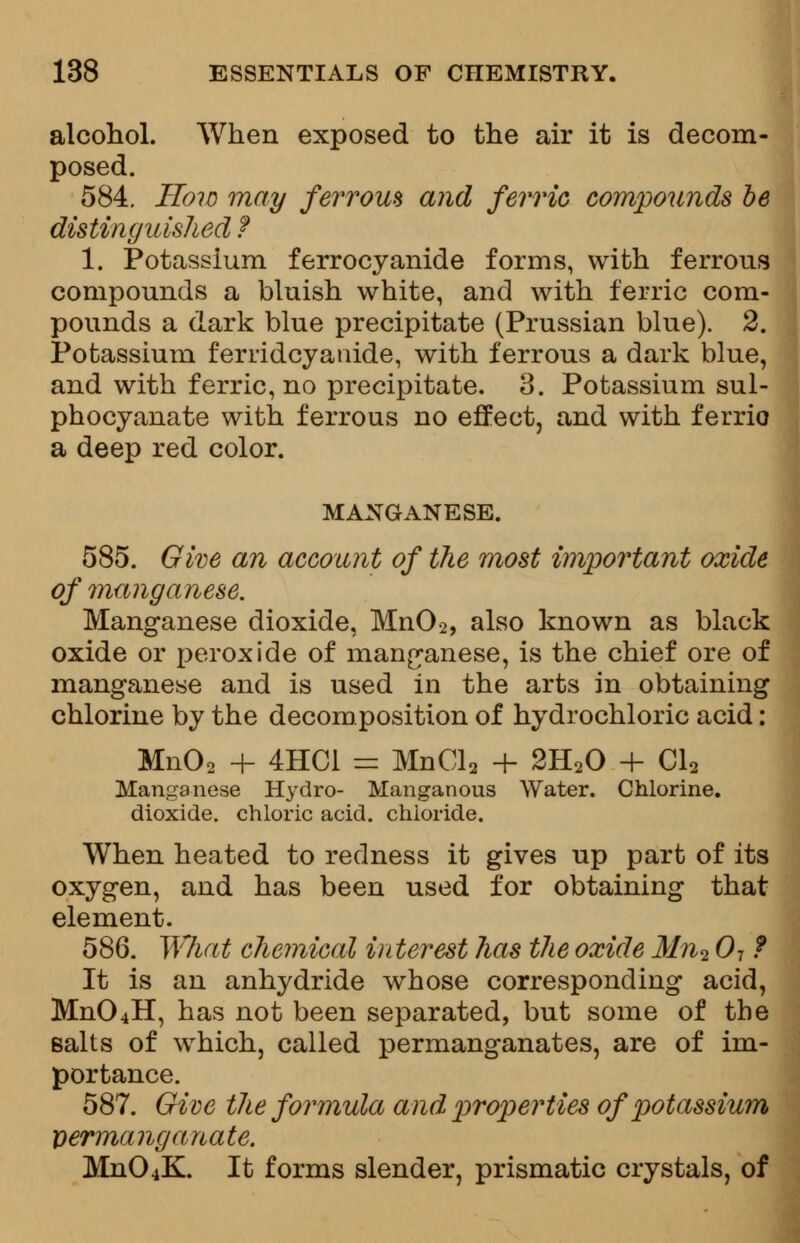 alcohol. When exposed to the air it is decom- posed. 584. How may ferrom and ferric compounds be distinguished ? 1. Potassium ferrocyanide forms, with ferrous compounds a bluish white, and with ferric com- pounds a dark blue precipitate (Prussian blue). 2. Potassium ferridcyanide, with ferrous a dark blue, and with ferric, no precipitate. 3. Potassium sul- phocyanate with ferrous no effect, and with ferrio a deep red color. MANGANESE. 585. Give an account of the most important oxide of manganese. Manganese dioxide, Mn02, also known as black oxide or peroxide of manganese, is the chief ore of manganese and is used in the arts in obtaining chlorine by the decomposition of hydrochloric acid: Mn02 + 4HC1 = MnCla + 2H20 + Cla Manganese Hydro- Manganous Water. Chlorine, dioxide, chloric acid, chloride. When heated to redness it gives up part of its oxygen, and has been used for obtaining that element. 586. What chemical interest has the oxide Mn2 07 ? It is an anhydride whose corresponding acid, Mn04H, has not been separated, but some of the salts of which, called permanganates, are of im- portance. 587. Give the formula and properties of potassium Dermanganate. MnO-iK. It forms slender, prismatic crystals, of