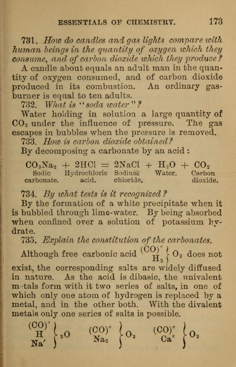 781. How do candles and gas lights compare with human beings in the quantity of oxygen which they consume, and of carbon dioxide which they produce? A candle about equals an adult man in the quan- tity of oxygen consumed, and of carbon dioxide produced in its combustion. An ordinary gas- burner is equal to ten adults. 732. What is soda water  ? Water holding in solution a large quantity of C02 under the influence of pressure. The gas escapes in bubbles when the pressure is removed. 733. How is carbon dioxide obtained? By decomposing a carbonate by an acid : C03Na2 + 2HC1 = 2NaCl + H20 + C02 Sodic Hydrochloric Sodium Water. Carbon carbonate. acid. chloride. dioxide. 734. By what tests is it recognized ? By the formation of a white precipitate when it is bubbled through lime-water. By being absorbed when confined over a solution of potassium hy- drate. 735. Explain the constitution of the carbonates. (CO) ) Although free carbonic acid v t| [02 does not exist, the corresponding salts are widely diffused in nature. As the acid is dibasic, the univalent m tals form with it two series of salts, in one of which only one atom of hydrogen is replaced by a metal, and in the other both. With the divalent metals only one series of salts is possible. T'Lo looj-io. «&vo.