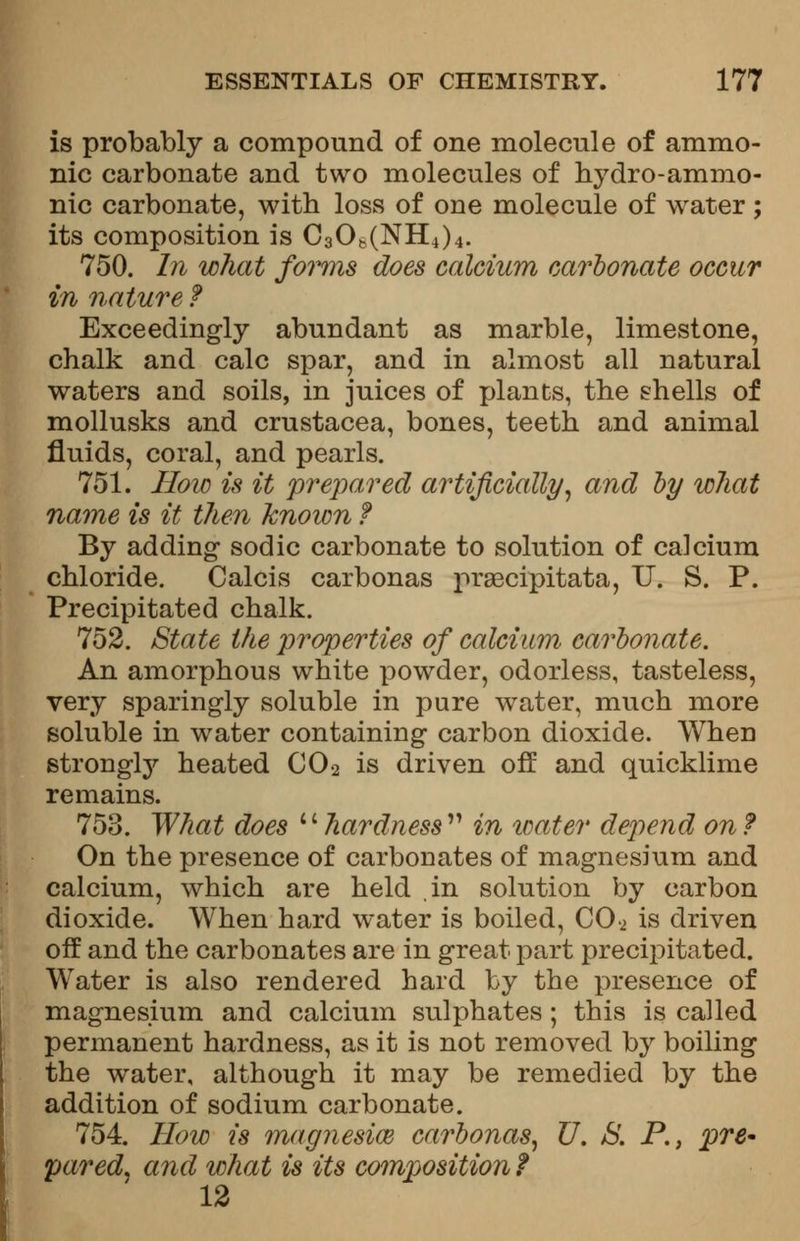 is probably a compound of one molecule of amnio- nic carbonate and two molecules of hydro-ammo- nic carbonate, with loss of one molecule of water ; its composition is C3Ofc(NH4)4. 750. In what forms does calcium carbonate occur in nature f Exceedingly abundant as marble, limestone, chalk and calc spar, and in almost all natural waters and soils, in juices of plants, the shells of mollusks and Crustacea, bones, teeth and animal fluids, coral, and pearls. 751. How is it prepared artificially, and by what name is it then known f By adding* sodic carbonate to solution of calcium chloride. Calcis carbonas prsecipitata, U. S. P. Precipitated chalk. 752. State the properties of calcium carbonate. An amorphous white powder, odorless, tasteless, very sparingly soluble in pure water, much more soluble in water containing carbon dioxide. When strongly heated C02 is driven off and quicklime remains. 753. What does i' hardness  in water depend on ? On the presence of carbonates of magnesium and calcium, which are held in solution by carbon dioxide. When hard water is boiled, CO a is driven off and the carbonates are in great part precipitated. Water is also rendered hard by the presence of magnesium and calcium sulphates; this is called permanent hardness, as it is not removed by boiling the water, although it may be remedied by the addition of sodium carbonate. 754. How is magnesim carbonas, U. JS. P., pre- pared, and what is its composition t 12