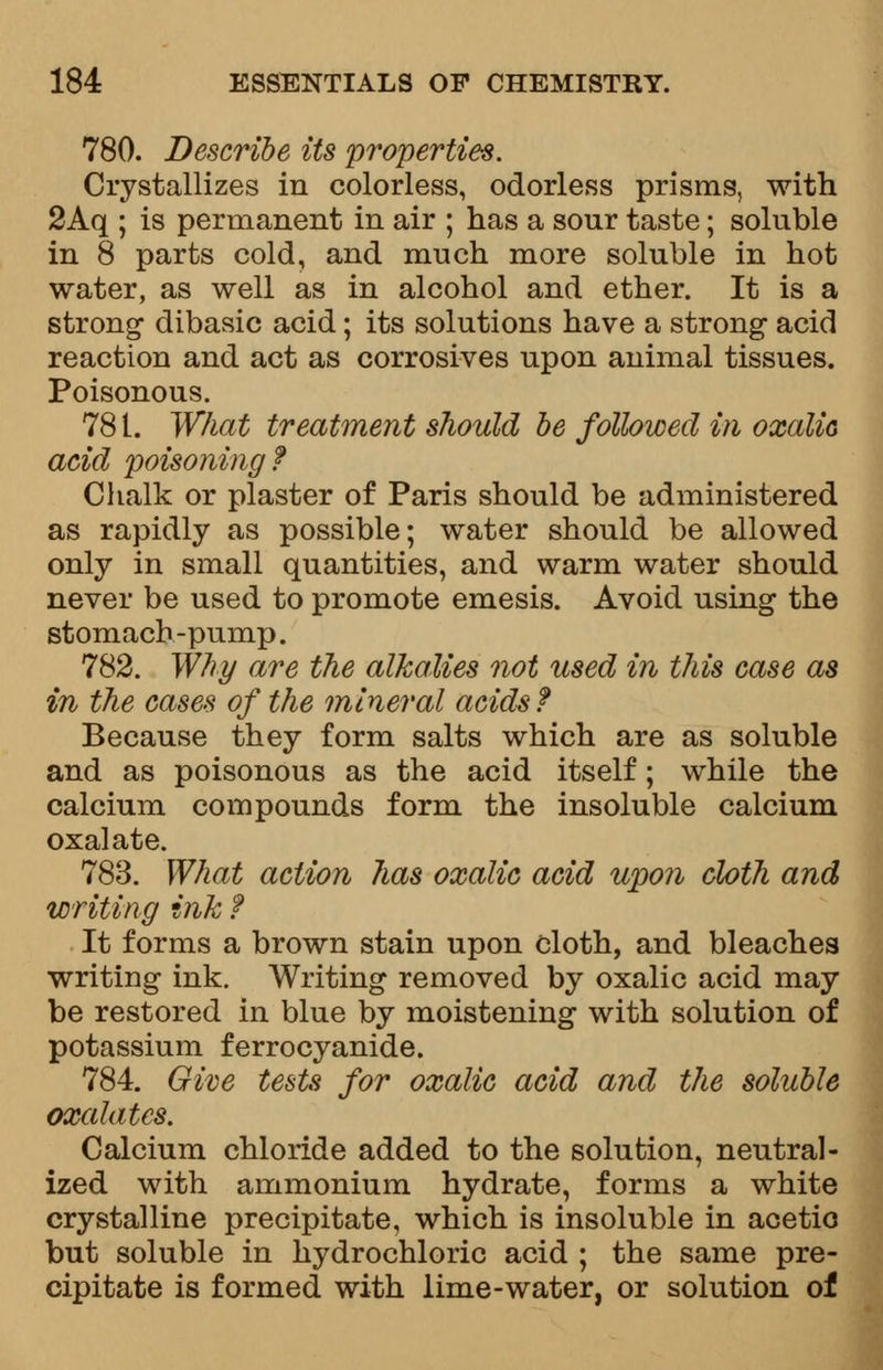 780. Describe its properties. Crystallizes in colorless, odorless prisms, with 2Aq ; is permanent in air ; has a sour taste; soluble in 8 parts cold, and much more soluble in hot water, as well as in alcohol and ether. It is a strong* dibasic acid; its solutions have a strong acid reaction and act as corrosives upon animal tissues. Poisonous. 781. What treatment should be followed in oxalic acid poisoning? Chalk or plaster of Paris should be administered as rapidly as possible; water should be allowed only in small quantities, and warm water should never be used to promote emesis. Avoid using the stomach-pump. 782. Why are the alkalies not used in this case as in the cases of the mineral acids f Because they form salts which are as soluble and as poisonous as the acid itself; while the calcium compounds form the insoluble calcium oxalate. 783. What action has oxalic acid upon cloth and writing ink f It forms a brown stain upon cloth, and bleaches writing ink. Writing removed by oxalic acid may be restored in blue by moistening with solution of potassium ferrocyanide. 784. Give tests for oxalic acid and the soluble oxalates. Calcium chloride added to the solution, neutral- ized with ammonium hydrate, forms a white crystalline precipitate, which is insoluble in acetic but soluble in hydrochloric acid ; the same pre- cipitate is formed with lime-water, or solution of